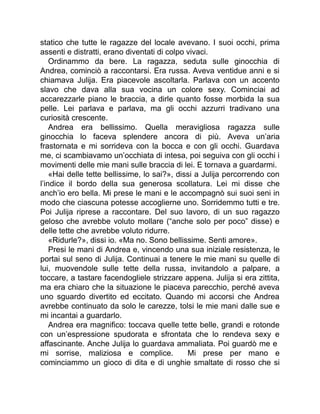 statico che tutte le ragazze del locale avevano. I suoi occhi, prima
assenti e distratti, erano diventati di colpo vivaci.
Ordinammo da bere. La ragazza, seduta sulle ginocchia di
Andrea, cominciò a raccontarsi. Era russa. Aveva ventidue anni e si
chiamava Julija. Era piacevole ascoltarla. Parlava con un accento
slavo che dava alla sua vocina un colore sexy. Cominciai ad
accarezzarle piano le braccia, a dirle quanto fosse morbida la sua
pelle. Lei parlava e parlava, ma gli occhi azzurri tradivano una
curiosità crescente.
Andrea era bellissimo. Quella meravigliosa ragazza sulle
ginocchia lo faceva splendere ancora di più. Aveva un’aria
frastornata e mi sorrideva con la bocca e con gli occhi. Guardava
me, ci scambiavamo un’occhiata di intesa, poi seguiva con gli occhi i
movimenti delle mie mani sulle braccia di lei. E tornava a guardarmi.
«Hai delle tette bellissime, lo sai?», dissi a Julija percorrendo con
l’indice il bordo della sua generosa scollatura. Lei mi disse che
anch’io ero bella. Mi prese le mani e le accompagnò sui suoi seni in
modo che ciascuna potesse accoglierne uno. Sorridemmo tutti e tre.
Poi Julija riprese a raccontare. Del suo lavoro, di un suo ragazzo
geloso che avrebbe voluto mollare (“anche solo per poco” disse) e
delle tette che avrebbe voluto ridurre.
«Ridurle?», dissi io. «Ma no. Sono bellissime. Senti amore».
Presi le mani di Andrea e, vincendo una sua iniziale resistenza, le
portai sul seno di Julija. Continuai a tenere le mie mani su quelle di
lui, muovendole sulle tette della russa, invitandolo a palpare, a
toccare, a tastare facendogliele strizzare appena. Julija si era zittita,
ma era chiaro che la situazione le piaceva parecchio, perché aveva
uno sguardo divertito ed eccitato. Quando mi accorsi che Andrea
avrebbe continuato da solo le carezze, tolsi le mie mani dalle sue e
mi incantai a guardarlo.
Andrea era magnifico: toccava quelle tette belle, grandi e rotonde
con un’espressione spudorata e sfrontata che lo rendeva sexy e
affascinante. Anche Julija lo guardava ammaliata. Poi guardò me e
mi sorrise, maliziosa e complice. Mi prese per mano e
cominciammo un gioco di dita e di unghie smaltate di rosso che si
 