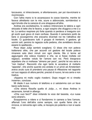 toccavano, si intrecciavano, si allontanavano, per poi riavvicinarsi e
ricominciare.
Con l’altra mano io le accarezzavo le cosce bianche, mentre lei
faceva altrettanto con le mie, scure e abbronzate, sorridendoci a
ogni brivido che la carezza di una strappava all’altra.
Andrea era eccitatissimo, lo vedevo imbronciare le labbra a ogni
strizzata di tette che le faceva, a ogni sospiro che sfuggiva a me o a
lei. Lo sentivo respirare più forte quando si perdeva a inseguire con
gli occhi quel gioco di mani confuse. Quando il cameriere portò da
bere ci accorgemmo che eravamo diventati noi tre l’attrattiva del
locale. Ci guardavano tutti: il gruppo di trentenni, il gestore, gli
uomini soli; persino le ragazze sulla pedana, che avrebbero dovuto
essere lo spettacolo…
Poco dopo Julija sembrò svegliarsi. Ci disse che non poteva
trattenersi oltre, che per accordi col gestore del locale poteva
rimanere solo dieci minuti con ogni cliente. Ma ci tenne ad
aggiungere che voleva rivederci e che, se si fosse mollata col
ragazzo, avrebbe voluto far l’amore con noi. Però bisognava
aspettare che si mollasse “almeno per poco”, perché lei era seria e
“non tradiva”. Raccontò che ogni tanto le accadeva di mollarlo
“apposta”, che anche quando era andata in un privé ad Amsterdam
aveva avuto cura di prendersi una pausa di riflessione nel rapporto
col suo ragazzo di allora perché, precisò di nuovo, lei era seria e non
tradiva.
«Appena mi mollo voglio rivedervi. Dopo magari mi ci rimetto
insieme», concluse.
Mi diede il suo numero di telefono e ci salutammo con un lieve
bacio sulla bocca.
«Che strana filosofia quella di Julija…», mi disse Andrea in
ascensore, tornati in albergo.
«Che vuoi farci?” dissi imitando la voce del tassista, «Le russe
sono strane!».
Scoppiammo a ridere e ci fiondammo in camera a fare l’amore,
affamati l’uno dell’altra come sempre, con quella fame che si
rinnova, si reinventa ogni volta, si riscopre più potente e non si sazia
mai.
 
