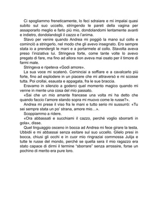 Ci spogliammo freneticamente, lo feci sdraiare e mi impalai quasi
subito sul suo uccello, stringendo le pareti della vagina per
assaporarlo meglio e farlo più mio, dondolandomi lentamente avanti
e indietro, dondolandogli il cazzo e l’anima.
Stavo per venire quando Andrea mi poggiò la mano sul collo e
cominciò a stringerlo, nel modo che gli avevo insegnato. Ero sempre
stata io a prendergli le mani e a portarmele al collo. Stavolta aveva
preso l’iniziativa lui. Stringeva forte, come tante volte lo avevo
pregato di fare, ma fino ad allora non aveva mai osato per il timore di
farmi male.
Stringeva e ripeteva «Godi amore».
La sua voce mi scatenò. Cominciai a soffiare e a cavalcarlo più
forte, fino ad esplodere in un piacere che mi attraversò e mi scosse
tutta. Poi crollai, esausta e appagata, fra le sue braccia.
Eravamo in silenzio a goderci quel momento magico quando mi
venne in mente una cosa del mio passato.
«Sai che un mio amante francese una volta mi ha detto che
quando faccio l’amore stando sopra mi muovo come le russe?».
Andrea mi prese il viso fra le mani e tutto serio mi sussurrò: «Tu
sei sempre stata un po’ strana, amore mio…».
Scoppiammo a ridere.
«Ora abbassati e succhiami il cazzo, perché voglio sborrarti in
gola», disse.
Quel linguaggio osceno in bocca ad Andrea mi fece girare la testa.
Ubbidii e mi abbassai senza esitare sul suo uccello. Glielo presi in
bocca, chiusi gli occhi e in cuor mio ringraziai commossa Julija e
tutte le russe del mondo, perché se quella sera il mio ragazzo era
stato capace di dirmi il termine “sborrare” senza arrossire, forse un
pochino di merito era pure loro.
 