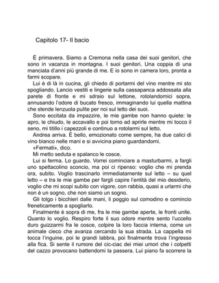 Capitolo 17- Il bacio
È primavera. Siamo a Cremona nella casa dei suoi genitori, che
sono in vacanza in montagna. I suoi genitori. Una coppia di una
manciata d’anni più grande di me. E io sono in camera loro, pronta a
farmi scopare.
Lui è di là in cucina, gli chiedo di portarmi del vino mentre mi sto
spogliando. Lancio vestiti e lingerie sulla cassapanca addossata alla
parete di fronte e mi sdraio sul lettone, rotolandomici sopra,
annusando l’odore di bucato fresco, immaginando lui quella mattina
che stende lenzuola pulite per noi sul letto dei suoi.
Sono eccitata da impazzire, le mie gambe non hanno quiete: le
apro, le chiudo, le accavallo e poi torno ad aprirle mentre mi tocco il
seno, mi titillo i capezzoli e continuo a rotolarmi sul letto.
Andrea arriva. È bello, emozionato come sempre, ha due calici di
vino bianco nelle mani e si avvicina piano guardandomi.
«Fermati», dico.
Mi metto seduta e spalanco le cosce.
Lui si ferma. Lo guardo. Vorrei cominciare a masturbarmi, a fargli
uno spettacolino sconcio, ma poi ci ripenso: voglio che mi prenda
ora, subito. Voglio trascinarlo immediatamente sul letto – su quel
letto – e tra le mie gambe per fargli capire l’entità del mio desiderio,
voglio che mi scopi subito con vigore, con rabbia, quasi a urlarmi che
non è un sogno, che non siamo un sogno.
Gli tolgo i bicchieri dalle mani, li poggio sul comodino e comincio
freneticamente a spogliarlo.
Finalmente è sopra di me, fra le mie gambe aperte, le fronti unite.
Quanto lo voglio. Respiro forte il suo odore mentre sento l’uccello
duro guizzarmi fra le cosce, colpire la loro faccia interna, come un
animale cieco che avanza cercando la sua strada. La cappella mi
tocca l’inguine, poi le grandi labbra, poi finalmente trova l’ingresso
alla fica. Si sente il rumore del cic-ciac dei miei umori che i colpetti
del cazzo provocano battendomi la passera. Lui piano fa scorrere la
 