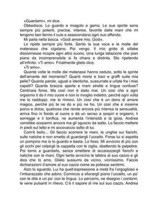 «Guardami», mi dice.
Obbedisco. Lo guardo e miagolo e gemo. Le sue spinte sono
sempre più potenti, precise, intense, favorite dalle mani che mi
tengono ben fermo il culo e assecondano ogni suo affondo.
Mi parla nella bocca. «Godi amore mio. Godi».
Lo ripete sempre più forte. Sento la sua voce e le molle del
materasso che cigolano. Poi vengo. Il mio grido di sillabe
disconnesse ricopre ogni altro suono. Una lunga lallazione che pian
piano da incomprensibile si fa chiara e distinta. Sto ripetendo
all’infinito: «Ti amo». Finalmente glielo dico.
«Ti amo».
Quante volte le molle dei materassi hanno ceduto, sotto le spinte
dell’amante del momento? Quanti morsi e baci e graffi sulla mia
pelle? Quante parole, uguali e identiche, sussurrate e urlate fra i miei
capelli? Quante braccia aperte e mani strette e lingue confuse?
Centinaia forse. Ma così non è stato mai. Un così che a ogni
orgasmo ti do il mio cuore e non lo rivoglio indietro, perché ogni volta
me lo raddoppi, me lo rinnovi. Un così che è un dono di amore
magico, perché più te ne do e più ne ho. Un così che è insieme
porco e dolce, qualcosa che rende ancora più intensa la sensualità,
arriva fino in fondo al cuore e dà un senso a sospiri e orgasmi, li
sorregge e li tonifica, ne aumenta l’intensità e la gioia. Andrea
vorrebbe scoparmi ancora ma gli sguscio da sotto. Lo faccio mettere
in piedi sul letto e mi accovaccio sotto di lui.
Com’è bello... Gli faccio scorrere le mani, le unghie sui fianchi,
sulle natiche e non smetto di guardargli l’uccello. Forse lui si aspetta
un pompino ma io lo guardo e basta. Lo fisso. Mi avvicino di più con
gli occhi per colpirgli la cappella con le ciglia, sbattendo le palpebre.
Poi torno a guardarlo, senza smettere di accarezzargli fianchi e
natiche con le mani. Ogni tanto avvicino le labbra al suo cazzo e gli
dico che lo amo. Glielo sussurro da vicino, vicinissimo. Faccio
dichiarazioni d’amore al suo cazzo come se potesse sentirmi.
Alzo lo sguardo. Lui ha quell’espressione a metà fra l’orgoglioso e
l’imbarazzato che adoro. Comincio a sfiorargli piano l’uccello, un po’
con le dita e un po’ con la lingua. Lo percorro, ne disegno i contorni,
le vene pulsanti in rilievo. C’è il sapore di me sul suo cazzo. Andrea
 