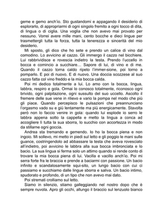 geme e gemo anch’io. Sto gustandomi e appagando il desiderio di
esplorarlo, di appropriarmi di ogni singolo fremito a ogni tocco di dita,
di lingua o di ciglia. Una voglia che non avevo mai provato per
nessuno. Vorrei avere mille mani, cento bocche e dieci lingue per
trasmettergli tutta la forza, tutta la tenerezza e sincerità del mio
desiderio.
Mi sposto, gli dico che ho sete e prendo un calice di vino dal
comodino. Lo avvicino al cazzo. Gli immergo il cazzo nel bicchiere.
Lui rabbrividisce e rovescia indietro la testa. Prendo l’uccello in
bocca e comincio a succhiare… Sapore di lui, di vino e di me.
Quando il cazzo torna caldo ripeto l’immer-sione, poi torno a
pomparlo. E poi di nuovo. E di nuovo. Una doccia scozzese al suo
cazzo fatta col vino freddo e la mia bocca calda.
Poi mi dedico totalmente a lui. Lo amo con la bocca, lingua,
labbra, respiro e gola. Ormai lo conosco totalmente, riconosco ogni
brivido, ogni palpitazione, ogni sussulto del suo uccello. Ascolto il
fremere delle sue vene in rilievo e vario la pompa nel modo che più
gli piace. Quando percepisco le pulsazioni che preannunciano
l’orgasmo vado su e giù lentamente ma più energicamente. Stavolta
però non lo faccio venire in gola: quando lui esplode io serro le
labbra appena sotto la cappella e metto la lingua a conca ad
accogliere lì tutta la sua sborra, lo succhio con accortezza in modo
da stillarne ogni goccia.
Andrea sta tremando e gemendo. Io ho la bocca piena e non
ingoio. Mi sollevo, mi metto in piedi sul letto e gli poggio le mani sulle
guance, costringendolo ad abbassare la testa che aveva rovesciato
all’indietro, poi avvicino le labbra alla sua bocca imbronciata e lo
bacio. La sua lingua si ferma solo un attimo quando si rende conto di
trovare la mia bocca piena di lui. Vacilla e vacillo anch’io. Poi mi
serra forte fra le braccia e prende a baciarmi con passione. Un bacio
infinito e scandalosamente squi-sito, un lungo bacio con cui ci
passiamo e succhiamo dalle lingue sborra e saliva. Un bacio intimo,
spudorato e profondo, di un tipo che non avevo mai dato.
Poi stremati crolliamo sul letto.
Siamo in silenzio, stiamo galleggiando nel nostro dopo che è
sempre nuvola. Apro gli occhi, allungo il braccio sul lenzuolo bianco
 