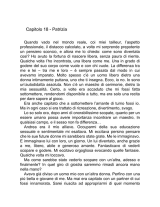 Capitolo 18 - Patrizia
Quando vado nel mondo reale, coi miei tailleur, l’aspetto
professionale, il distacco calcolato, a volte mi sorprende prepotente
un pensiero sconcio, e allora me lo chiedo: come sono diventata
così? Ho avuto la fortuna di nascere libera, senza paura di niente.
Qualche volta l’ho incontrata, una libera come me. Una in grado di
godere del suo corpo come vuole e con chi vuole. La differenza tra
me e lei – tra me e loro – è sempre passata dal modo in cui
avevamo imparato. Molto spesso c’è un uomo libero dietro una
donna intimamente puttana, uno che ti insegna. Ecco, io no. Io sono
un’autodidatta assoluta. Non c’è un maestro di cerimonie, dietro la
mia sessualità. Certo, a volte era accaduto che mi fossi fatta
sottomettere, rendendomi disponibile a tutto, ma era solo una recita
per dare sapore al gioco.
Era anche capitato che a sottomettere l’amante di turno fossi io.
Ma in ogni caso si era trattato di ricreazione, divertimento, svago.
Lo so solo ora, dopo anni di onorabilissime scopate, quanto per un
essere umano possa avere importanza incontrare un maestro. In
qualsiasi campo, e il sesso non fa differenza…
Andrea era il mio allievo. Occuparmi della sua educazione
sessuale e sentimentale mi esaltava. Mi eccitava persino pensare
che le sue future donne mi sarebbero state grate. Me le immaginavo.
E immaginavo lui con loro, un giorno. Un lui diventato, anche grazie
a me, libero, abile e generoso amante. Fantasticavo di vederli
scopare e godere. Mi eccitavo orgogliosa evocando quelle fantasie.
Qualche volta mi toccavo.
Ma come sarebbe stato vederlo scopare con un’altra, adesso e
finalmente? In quel giro di giostra saremmo rimasti ancora mano
nella mano?
Avevo già diviso un uomo mio con un’altra donna. Perfino con una
più bella e giovane di me. Ma mai era capitato con un partner di cui
fossi innamorata. Sarei riuscita ad appropriarmi di quel momento
 