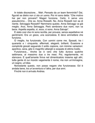 In totale discrezione… Mah. Pensato da un team femminile? Dai,
figurati se dietro non ci sta un uomo. Poi mi sono detta: “Che motivo
hai per non provare? Magari funziona. Certo, ti serve uno
pseudonimo… Che so, Anna Rosselli. No, Anna Rosselli non sa di
niente. Selvaggia Rosselli? Nemmeno questo. Anna Selvaggi va già
meglio. Anzi, Anna Selvaggia. Però sembrano due nomi, non va
bene. Aspetta aspetta, sì, ecco, ci sono. Anna Salvaje”.
È stato così che mi sono iscritta, per provare, senza aspettative né
pentimenti. Era un gioco, una scorciatoia. E devo ammettere che
funziona.
O meglio, ha funzionato. Con uomini come me. Sposati, tra i
quaranta e i cinquanta, affermati, eleganti, brillanti. Evasione e
complicità giocati seguendo il solito copione, con minime variazioni:
aperitivo, cena, gite in magnifici alberghi e scopate di ottimo livello.
Funzionava... Anche se è vero che tutto durava qualche
settimana, al massimo due o tre mesi. Poi, regolarmente, mi
stancavo. E quell’amante finiva nel dimenticatoio insieme agli altri,
tutta gente di cui ricordo vagamente il nome, ma non un’immagine,
un sogno, un’idea.
Nonostante questo, non posso negare che funzionasse. Ed è
andata bene, tra un’avventura e l’altra, per due anni.
Finché non è arrivato Andrea.
 
