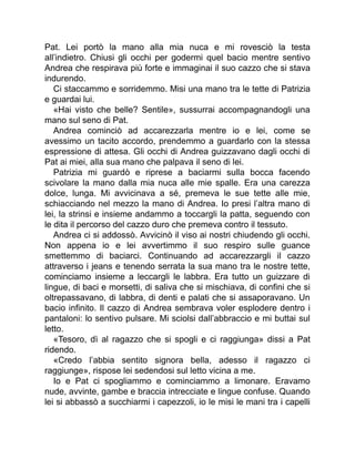 Pat. Lei portò la mano alla mia nuca e mi rovesciò la testa
all’indietro. Chiusi gli occhi per godermi quel bacio mentre sentivo
Andrea che respirava più forte e immaginai il suo cazzo che si stava
indurendo.
Ci staccammo e sorridemmo. Misi una mano tra le tette di Patrizia
e guardai lui.
«Hai visto che belle? Sentile», sussurrai accompagnandogli una
mano sul seno di Pat.
Andrea cominciò ad accarezzarla mentre io e lei, come se
avessimo un tacito accordo, prendemmo a guardarlo con la stessa
espressione di attesa. Gli occhi di Andrea guizzavano dagli occhi di
Pat ai miei, alla sua mano che palpava il seno di lei.
Patrizia mi guardò e riprese a baciarmi sulla bocca facendo
scivolare la mano dalla mia nuca alle mie spalle. Era una carezza
dolce, lunga. Mi avvicinava a sé, premeva le sue tette alle mie,
schiacciando nel mezzo la mano di Andrea. Io presi l’altra mano di
lei, la strinsi e insieme andammo a toccargli la patta, seguendo con
le dita il percorso del cazzo duro che premeva contro il tessuto.
Andrea ci si addossò. Avvicinò il viso ai nostri chiudendo gli occhi.
Non appena io e lei avvertimmo il suo respiro sulle guance
smettemmo di baciarci. Continuando ad accarezzargli il cazzo
attraverso i jeans e tenendo serrata la sua mano tra le nostre tette,
cominciamo insieme a leccargli le labbra. Era tutto un guizzare di
lingue, di baci e morsetti, di saliva che si mischiava, di confini che si
oltrepassavano, di labbra, di denti e palati che si assaporavano. Un
bacio infinito. Il cazzo di Andrea sembrava voler esplodere dentro i
pantaloni: lo sentivo pulsare. Mi sciolsi dall’abbraccio e mi buttai sul
letto.
«Tesoro, dì al ragazzo che si spogli e ci raggiunga» dissi a Pat
ridendo.
«Credo l’abbia sentito signora bella, adesso il ragazzo ci
raggiunge», rispose lei sedendosi sul letto vicina a me.
Io e Pat ci spogliammo e cominciammo a limonare. Eravamo
nude, avvinte, gambe e braccia intrecciate e lingue confuse. Quando
lei si abbassò a succhiarmi i capezzoli, io le misi le mani tra i capelli
 