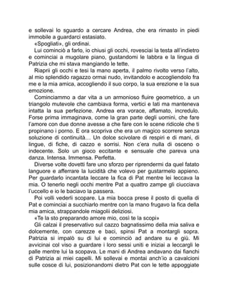 e sollevai lo sguardo a cercare Andrea, che era rimasto in piedi
immobile a guardarci estasiato.
«Spogliati», gli ordinai.
Lui cominciò a farlo, io chiusi gli occhi, rovesciai la testa all’indietro
e cominciai a mugolare piano, gustandomi le labbra e la lingua di
Patrizia che mi stava mangiando le tette.
Riaprii gli occhi e tesi la mano aperta, il palmo rivolto verso l’alto,
al mio splendido ragazzo ormai nudo, invitandolo e accogliendolo fra
me e la mia amica, accogliendo il suo corpo, la sua erezione e la sua
emozione.
Cominciammo a dar vita a un armonioso fluire geometrico, a un
triangolo mutevole che cambiava forma, vertici e lati ma manteneva
intatta la sua perfezione. Andrea era vorace, affamato, incredulo.
Forse prima immaginava, come la gran parte degli uomini, che fare
l’amore con due donne avesse a che fare con le scene ridicole che ti
propinano i porno. E ora scopriva che era un magico scorrere senza
soluzione di continuità… Un dolce scivolare di respiri e di mani, di
lingue, di fiche, di cazzo e sorrisi. Non c’era nulla di osceno o
indecente. Solo un gioco eccitante e sensuale che pareva una
danza. Intensa. Immensa. Perfetta.
Diverse volte dovetti fare uno sforzo per riprendermi da quel fatato
languore e afferrare la lucidità che volevo per gustarmelo appieno.
Per guardarlo incantata leccare la fica di Pat mentre lei leccava la
mia. O tenerlo negli occhi mentre Pat a quattro zampe gli ciucciava
l’uccello e io le baciavo la passera.
Poi volli vederli scopare. La mia bocca prese il posto di quella di
Pat e cominciai a succhiarlo mentre con la mano frugavo la fica della
mia amica, strappandole miagolii deliziosi.
«Te la sto preparando amore mio, così te la scopi»
Gli calzai il preservativo sul cazzo bagnatissimo della mia saliva e
dolcemente, con carezze e baci, spinsi Pat a montargli sopra.
Patrizia si impalò su di lui e cominciò ad andare su e giù. Mi
avvicinai col viso a guardare i loro sessi uniti e iniziai a leccargli le
palle mentre lui la scopava. Le mani di Andrea andavano dai fianchi
di Patrizia ai miei capelli. Mi sollevai e montai anch’io a cavalcioni
sulle cosce di lui, posizionandomi dietro Pat con le tette appoggiate
 