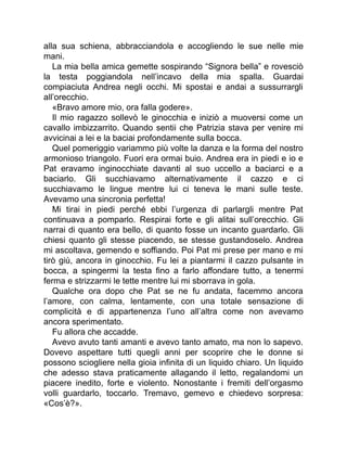 alla sua schiena, abbracciandola e accogliendo le sue nelle mie
mani.
La mia bella amica gemette sospirando “Signora bella” e rovesciò
la testa poggiandola nell’incavo della mia spalla. Guardai
compiaciuta Andrea negli occhi. Mi spostai e andai a sussurrargli
all’orecchio.
«Bravo amore mio, ora falla godere».
Il mio ragazzo sollevò le ginocchia e iniziò a muoversi come un
cavallo imbizzarrito. Quando sentii che Patrizia stava per venire mi
avvicinai a lei e la baciai profondamente sulla bocca.
Quel pomeriggio variammo più volte la danza e la forma del nostro
armonioso triangolo. Fuori era ormai buio. Andrea era in piedi e io e
Pat eravamo inginocchiate davanti al suo uccello a baciarci e a
baciarlo. Gli succhiavamo alternativamente il cazzo e ci
succhiavamo le lingue mentre lui ci teneva le mani sulle teste.
Avevamo una sincronia perfetta!
Mi tirai in piedi perché ebbi l’urgenza di parlargli mentre Pat
continuava a pomparlo. Respirai forte e gli alitai sull’orecchio. Gli
narrai di quanto era bello, di quanto fosse un incanto guardarlo. Gli
chiesi quanto gli stesse piacendo, se stesse gustandoselo. Andrea
mi ascoltava, gemendo e soffiando. Poi Pat mi prese per mano e mi
tirò giù, ancora in ginocchio. Fu lei a piantarmi il cazzo pulsante in
bocca, a spingermi la testa fino a farlo affondare tutto, a tenermi
ferma e strizzarmi le tette mentre lui mi sborrava in gola.
Qualche ora dopo che Pat se ne fu andata, facemmo ancora
l’amore, con calma, lentamente, con una totale sensazione di
complicità e di appartenenza l’uno all’altra come non avevamo
ancora sperimentato.
Fu allora che accadde.
Avevo avuto tanti amanti e avevo tanto amato, ma non lo sapevo.
Dovevo aspettare tutti quegli anni per scoprire che le donne si
possono sciogliere nella gioia infinita di un liquido chiaro. Un liquido
che adesso stava praticamente allagando il letto, regalandomi un
piacere inedito, forte e violento. Nonostante i fremiti dell’orgasmo
volli guardarlo, toccarlo. Tremavo, gemevo e chiedevo sorpresa:
«Cos’è?».
 