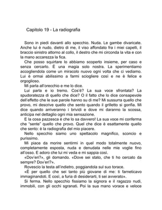 Capitolo 19 - La radiografia
Sono in piedi davanti allo specchio. Nuda. Le gambe divaricate.
Anche lui è nudo, dietro di me, il viso affondato fra i miei capelli, il
braccio sinistro attorno al collo, il destro che mi circonda la vita e con
la mano accarezza la fica.
Che posso squirtare lo abbiamo scoperto insieme, per caso e
senza cercarlo. È una magia solo nostra. La sperimentiamo
accogliendola come un miracolo nuovo ogni volta che ci vediamo.
Lui è ormai abilissimo a farmi sciogliere così e ne è felice e
orgoglioso.
Mi parla all’orecchio e me lo dice.
Lui parla e io tremo. Cos’è? La sua voce sfrontata? La
spudoratezza di quello che dice? O il fatto che lo dice consapevole
dell’effetto che le sue parole hanno su di me? Mi sussurra quello che
provo, mi descrive quello che sento quando il grilletto si gonfia. Mi
dice quando arriveranno i brividi e dove mi daranno la scossa,
anticipa nel dettaglio ogni mia sensazione.
E la cosa pazzesca è che lo sa davvero! La sua voce mi conferma
che “sente” quello che provo. Quel che dice è esattamente quello
che sento: è la radiografia del mio piacere.
Nello specchio siamo uno spettacolo magnifico, sconcio e
purissimo.
Mi piace da morire sentirmi in quel modo totalmente nuovo,
completamente esposta, nuda e denudata nelle mie voglie fino
all’osso. E adoro che lui mi veda e mi sappia così.
«Dov’eri?», gli domando. «Dove sei stato, che ti ho cercato da
sempre? Dov’eri?».
Rovescio la testa all’indietro, poggiandola sul suo torace.
«È per quello che sei tanto più giovane di me: ti farneticavo
immaginandoti. E così, a furia di desiderarti, ti sei avverato».
Si ferma. Nello specchio fissiamo la signora e il ragazzo nudi,
immobili, con gli occhi sgranati. Poi la sua mano vorace e veloce
 