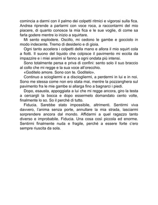 comincia a darmi con il palmo dei colpetti ritmici e vigorosi sulla fica.
Andrea riprende a parlarmi con voce roca, a raccontarmi del mio
piacere, di quanto conosce la mia fica e le sue voglie, di come sa
farla godere mentre io inizio a squirtare.
Mi sento esplodere. Oscillo, mi cedono le gambe e gocciolo in
modo indecente. Tremo di desiderio e di gioia.
Ogni tanto accelera i colpetti della mano e allora il mio squirt cola
a fiotti. Il suono del liquido che colpisce il pavimento mi eccita da
impazzire e i miei ansimi si fanno a ogni ondata più intensi.
Sono totalmente persa e priva di confini: sento solo il suo braccio
al collo che mi regge e la sua voce all’orecchio.
«Goditelo amore. Sono con te. Goditelo».
Continuo a sciogliermi e a disciogliermi, a perdermi in lui e in noi.
Sono me stessa come non ero stata mai, mentre la pozzanghera sul
pavimento fra le mie gambe si allarga fino a bagnarci i piedi.
Dopo, esausta, appoggiata a lui che mi regge ancora, giro la testa
a cercargli la bocca e dopo essermelo domandato cento volte,
finalmente lo so. So il perché di tutto.
Fiducia. Sarebbe stato impossibile, altrimenti. Sentirmi viva
davvero, l’anima senza porte, annullare la mia strada, lasciarmi
sorprendere ancora dal mondo. Affidarmi a quel ragazzo tanto
diverso e improbabile. Fiducia. Una cosa così piccola ed enorme.
Sentirmi finalmente nuda e fragile, perché a essere forte c’ero
sempre riuscita da sola.
 