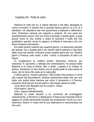 Capitolo 20 - Palla di vetro
Adoravo le notti con lui. Il calore nell’aria e nel letto, allungare la
mano e trovarlo. E amarlo fino a quando faceva giorno. Io e lui. E il
desiderio. Un desiderio che non accennava a placarsi o affievolirsi.
Anzi. Diventava sempre più urgente e potente. Di una cosa ero
assolutamente sicura: che non avrei rinunciato a quella gioia, a quei
piccoli morsi di vita, anche a costo di rischiare il reale del mio
quotidiano, perché, ormai lo sapevo, la felicità è riservata a chi non
teme d’essere imprudente.
Era bello partire insieme per qualche giorno. Lo facevamo sempre
più spesso: tre o quattro giorni via, lontani dall’invadenza e l’ipocrisia
delle cose del mondo. Avevamo preso quattro giorni per noi. Quattro
giorni a Firenze, solo nostri, a fare i turisti, a coccolarci di arte e di
sesso.
Ci svegliavamo la mattina presto, facevamo l’amo-re, poi
colazione. E uscivamo. L’albergo era centralissimo, fra piazza della
Signoria e la Casa di Dante. Noi, a piedi, i palazzi e le chiese, le
piazze. Sembrava di star dentro una di quelle palle di vetro piene di
cose, con la neve che cade se le capovolgi.
L’ultimo giorno, mentre salivamo i 463 scalini che portano in cima
alla cupola del Brunelleschi, Andrea scherzando disse che non era
stata una scelta felice lasciare per ultimi il campanile e il Duomo:
eravamo sfiniti dai giri di quei giorni e dal troppo sesso la notte.
«Vuoi dirmi che stanotte non mi scopi?», chiesi.
«Può darsi», fece lui.
«Ok», risposi distrattamente.
Salendo le scale davanti a lui cominciai ad ancheggiare
vistosamente, a fermarmi e abbassarmi d’improvviso facendo finta di
leggere le scritte demenziali lasciate da scolaresche incivili sui muri.
Insomma, facevo in modo che la sua attenzione si concentrasse sul
mio culo.
 