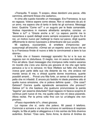 «Tranquilla. Ti scopo. Ti scopo», disse dandomi una pacca. «Ma
cammina, altrimenti finisce che cadiamo».
In cima alla cupola ricevette un messaggio. Era Francesca, la sua
ex ragazza. Voleva sapere come stesse. Non si vedevano da più di
un anno, ma sapevo che di tanto in tanto lei gli scriveva. Messaggi
brevi. Qualche “Come va?” o un augurio per le feste comandate.
Andrea rispondeva in maniera altrettanto semplice, concisa: un
“Bene e tu?” o “Grazie anche a te”. Lo sapevo perché me lo
raccontava e questi dettagli erano sempre occasione di gioco fra di
noi, un motivo nuovo per mettergli la mano sul pacco, dirgli quanto
difficilmente le donne riuscissero a dimenticarsi del suo uccello.
Mi capitava, ciucciandolo, di smettere d’improvviso per
sussurrargli all’orecchio: «Ormai sei un esperto: sono sicura che se
tu e Francesca finiste di nuovo a letto la convinceresti a bere la tua
sborra».
Il fatto che ci fossero messaggi sporadici fra lui e la sua ex
ragazza non mi disturbava. O meglio, non mi aveva mai disturbato.
Fino ad allora. Quel messaggio che irrompeva nella nostra vacanza
mi ricordò che c’era una donna più giovane di me che ogni tanto
pensava a lui e lo cercava; mi fece riflettere sul fatto che Andrea
viveva gran parte della sua vita distante da me, che andava nel
mondo senza di me, e chissà quante donne incontrava, quante
possibili amanti… Provai una fitta forte, un senso di oppressione al
petto che mi infastidì. E ancora più fastidio mi diede prendere atto di
quella nuova emozione, che si poteva definire quasi… Che cosa?
Gelosia? Cos’era quella sgradevole sensazione che provavo?
Gelosa io? Io che bastava che qualcuno pronunciasse la parola
“legame” per esserne disturbata? Quel ragazzo mi faceva scoprire di
continuo parti nuove di me, ma quella volta non mi stava piacendo.
Allora recitai. Per la prima volta finsi con lui un’allegria che non
provavo.
«Posso risponderle io?», chiesi giocosa.
Lui rispose che sì, certo che potevo. Mi passò il telefono.
Cominciai a scrivere e via via che scrivevo mi sembrava di respirare
meglio, la fitta al petto si alleggeriva e il mio sorriso da finto diveniva
autentico. Scrissi: “Ciao cara. Sono Anna, la donna di Andrea da
 