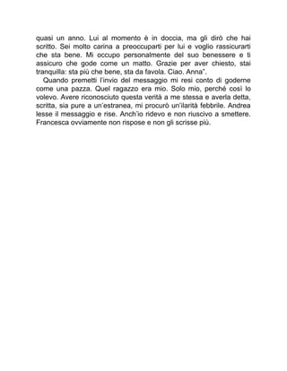 quasi un anno. Lui al momento è in doccia, ma gli dirò che hai
scritto. Sei molto carina a preoccuparti per lui e voglio rassicurarti
che sta bene. Mi occupo personalmente del suo benessere e ti
assicuro che gode come un matto. Grazie per aver chiesto, stai
tranquilla: sta più che bene, sta da favola. Ciao. Anna”.
Quando premetti l’invio del messaggio mi resi conto di goderne
come una pazza. Quel ragazzo era mio. Solo mio, perché così lo
volevo. Avere riconosciuto questa verità a me stessa e averla detta,
scritta, sia pure a un’estranea, mi procurò un’ilarità febbrile. Andrea
lesse il messaggio e rise. Anch’io ridevo e non riuscivo a smettere.
Francesca ovviamente non rispose e non gli scrisse più.
 