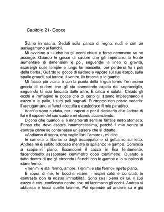 Capitolo 21- Gocce
Siamo in sauna. Seduti sulla panca di legno, nudi e con un
asciugamano ai fianchi.
Mi avvicino a lui che ha gli occhi chiusi e forse nemmeno se ne
accorge. Guardo le gocce di sudore che gli imperlano la fronte
aumentare di dimensioni e poi, seguendo la linea di gravità,
scorrergli sulle tempie e lungo la mascella, per perdersi fra i peli
della barba. Guardo le gocce di sudore e vapore sul suo corpo, sulle
spalle grandi, sul torace, il ventre, le braccia e le gambe.
Mi faccio più vicina e con la punta della lingua fermo l’ennesima
goccia di sudore che gli sta scendendo rapida dal sopracciglio,
seguendo la scia lasciata dalle altre. È calda e salata. Chiudo gli
occhi e immagino le gocce che di certo gli stanno impregnando il
cazzo e le palle, i suoi peli bagnati. Purtroppo non posso vederlo:
l’asciugamano ai fianchi occulta e custodisce il mio paradiso.
Anch’io sono sudata, per i vapori e per il desiderio che l’odore di
lui e il sapore del suo sudore mi stanno accendendo.
Dicono che quando si è innamorati senti le farfalle nello stomaco.
Penso che devo essere innamoratissima, perché il mio ventre si
contrae come se contenesse un essere che si dibatte.
«Andiamo di sopra, che voglio farti l’amore», mi dice.
In camera ci liberiamo dagli accappatoi e ci gettiamo sul letto.
Andrea mi è subito addosso mentre io spalanco le gambe. Comincia
a scoparmi piano, ficcandomi il cazzo in fica lentamente,
facendomelo assaporare centimetro dopo centimetro. Quando è
tutto dentro di me gli circondo i fianchi con le gambe e lo supplico di
stare fermo.
«Tienimi e stai fermo, amore. Tienimi e stai fermo» ripeto piano.
È sopra di me, le bocche vicine, i respiri caldi e concitati, in
contrasto con la nostra immobilità. Sono così piena di lui, il suo
cazzo è così conficcato dentro che mi lacrimano gli occhi. Andrea si
abbassa e lecca quelle lacrime. Poi riprende ad andare su e giù
 