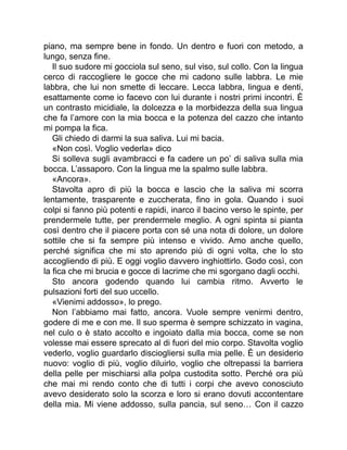 piano, ma sempre bene in fondo. Un dentro e fuori con metodo, a
lungo, senza fine.
Il suo sudore mi gocciola sul seno, sul viso, sul collo. Con la lingua
cerco di raccogliere le gocce che mi cadono sulle labbra. Le mie
labbra, che lui non smette di leccare. Lecca labbra, lingua e denti,
esattamente come io facevo con lui durante i nostri primi incontri. È
un contrasto micidiale, la dolcezza e la morbidezza della sua lingua
che fa l’amore con la mia bocca e la potenza del cazzo che intanto
mi pompa la fica.
Gli chiedo di darmi la sua saliva. Lui mi bacia.
«Non così. Voglio vederla» dico
Si solleva sugli avambracci e fa cadere un po’ di saliva sulla mia
bocca. L’assaporo. Con la lingua me la spalmo sulle labbra.
«Ancora».
Stavolta apro di più la bocca e lascio che la saliva mi scorra
lentamente, trasparente e zuccherata, fino in gola. Quando i suoi
colpi si fanno più potenti e rapidi, inarco il bacino verso le spinte, per
prendermele tutte, per prendermele meglio. A ogni spinta si pianta
così dentro che il piacere porta con sé una nota di dolore, un dolore
sottile che si fa sempre più intenso e vivido. Amo anche quello,
perché significa che mi sto aprendo più di ogni volta, che lo sto
accogliendo di più. E oggi voglio davvero inghiottirlo. Godo così, con
la fica che mi brucia e gocce di lacrime che mi sgorgano dagli occhi.
Sto ancora godendo quando lui cambia ritmo. Avverto le
pulsazioni forti del suo uccello.
«Vienimi addosso», lo prego.
Non l’abbiamo mai fatto, ancora. Vuole sempre venirmi dentro,
godere di me e con me. Il suo sperma è sempre schizzato in vagina,
nel culo o è stato accolto e ingoiato dalla mia bocca, come se non
volesse mai essere sprecato al di fuori del mio corpo. Stavolta voglio
vederlo, voglio guardarlo disciogliersi sulla mia pelle. È un desiderio
nuovo: voglio di più, voglio diluirlo, voglio che oltrepassi la barriera
della pelle per mischiarsi alla polpa custodita sotto. Perché ora più
che mai mi rendo conto che di tutti i corpi che avevo conosciuto
avevo desiderato solo la scorza e loro si erano dovuti accontentare
della mia. Mi viene addosso, sulla pancia, sul seno… Con il cazzo
 