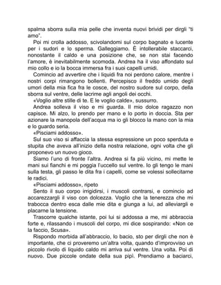 spalma sborra sulla mia pelle che inventa nuovi brividi per dirgli “ti
amo”.
Poi mi crolla addosso, scivolandomi sul corpo bagnato e lucente
per i sudori e lo sperma. Galleggiamo. È intollerabile staccarci,
nonostante il caldo e una posizione che, se non stai facendo
l’amore, è inevitabilmente scomoda. Andrea ha il viso affondato sul
mio collo e io la bocca immersa fra i suoi capelli umidi.
Comincio ad avvertire che i liquidi fra noi perdono calore, mentre i
nostri corpi rimangono bollenti. Percepisco il freddo umido degli
umori della mia fica fra le cosce, del nostro sudore sul corpo, della
sborra sul ventre, delle lacrime agli angoli dei occhi.
«Voglio altre stille di te. E le voglio calde», sussurro.
Andrea solleva il viso e mi guarda. Il mio dolce ragazzo non
capisce. Mi alzo, lo prendo per mano e lo porto in doccia. Sta per
azionare la manopola dell’acqua ma io gli blocco la mano con la mia
e lo guardo seria.
«Pisciami addosso».
Sul suo viso si affaccia la stessa espressione un poco sperduta e
stupita che aveva all’inizio della nostra relazione, ogni volta che gli
proponevo un nuovo gioco.
Siamo l’uno di fronte l’altra. Andrea si fa più vicino, mi mette le
mani sui fianchi e mi poggia l’uccello sul ventre. Io gli tengo le mani
sulla testa, gli passo le dita fra i capelli, come se volessi sollecitarne
le radici.
«Pisciami addosso», ripeto
Sento il suo corpo irrigidirsi, i muscoli contrarsi, e comincio ad
accarezzargli il viso con dolcezza. Voglio che la tenerezza che mi
trabocca dentro esca dalle mie dita e giunga a lui, ad alleviargli e
placarne la tensione.
Trascorre qualche istante, poi lui si addossa a me, mi abbraccia
forte e, rilassando i muscoli del corpo, mi dice sospirando: «Non ce
la faccio, Scusa».
Rispondo morbida all’abbraccio, lo bacio, sto per dirgli che non è
importante, che ci proveremo un’altra volta, quando d’improvviso un
piccolo rivolo di liquido caldo mi arriva sul ventre. Una volta. Poi di
nuovo. Due piccole ondate della sua pipì. Prendiamo a baciarci,
 