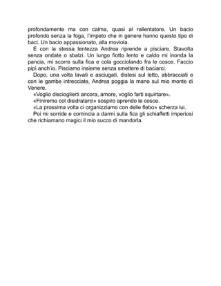 profondamente ma con calma, quasi al rallentatore. Un bacio
profondo senza la foga, l’impeto che in genere hanno questo tipo di
baci. Un bacio appassionato, alla moviola.
E con la stessa lentezza Andrea riprende a pisciare. Stavolta
senza ondate o sbalzi. Un lungo fiotto lento e caldo mi inonda la
pancia, mi scorre sulla fica e cola gocciolando fra le cosce. Faccio
pipì anch’io. Pisciamo insieme senza smettere di baciarci.
Dopo, una volta lavati e asciugati, distesi sul letto, abbracciati e
con le gambe intrecciate, Andrea poggia la mano sul mio monte di
Venere.
«Voglio discioglierti ancora, amore, voglio farti squirtare».
«Finiremo col disidratarci» sospiro aprendo le cosce.
«La prossima volta ci organizziamo con delle flebo» scherza lui.
Poi mi sorride e comincia a darmi sulla fica gli schiaffetti imperiosi
che richiamano magici il mio succo di mandorla.
 