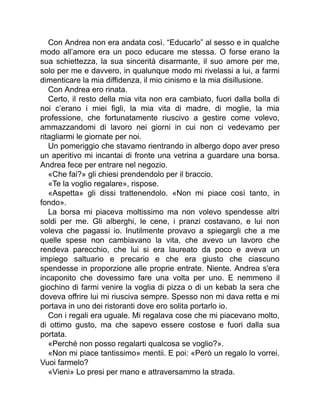 Con Andrea non era andata così. “Educarlo” al sesso e in qualche
modo all’amore era un poco educare me stessa. O forse erano la
sua schiettezza, la sua sincerità disarmante, il suo amore per me,
solo per me e davvero, in qualunque modo mi rivelassi a lui, a farmi
dimenticare la mia diffidenza, il mio cinismo e la mia disillusione.
Con Andrea ero rinata.
Certo, il resto della mia vita non era cambiato, fuori dalla bolla di
noi c’erano i miei figli, la mia vita di madre, di moglie, la mia
professione, che fortunatamente riuscivo a gestire come volevo,
ammazzandomi di lavoro nei giorni in cui non ci vedevamo per
ritagliarmi le giornate per noi.
Un pomeriggio che stavamo rientrando in albergo dopo aver preso
un aperitivo mi incantai di fronte una vetrina a guardare una borsa.
Andrea fece per entrare nel negozio.
«Che fai?» gli chiesi prendendolo per il braccio.
«Te la voglio regalare», rispose.
«Aspetta» gli dissi trattenendolo. «Non mi piace così tanto, in
fondo».
La borsa mi piaceva moltissimo ma non volevo spendesse altri
soldi per me. Gli alberghi, le cene, i pranzi costavano, e lui non
voleva che pagassi io. Inutilmente provavo a spiegargli che a me
quelle spese non cambiavano la vita, che avevo un lavoro che
rendeva parecchio, che lui si era laureato da poco e aveva un
impiego saltuario e precario e che era giusto che ciascuno
spendesse in proporzione alle proprie entrate. Niente. Andrea s'era
incaponito che dovessimo fare una volta per uno. E nemmeno il
giochino di farmi venire la voglia di pizza o di un kebab la sera che
doveva offrire lui mi riusciva sempre. Spesso non mi dava retta e mi
portava in uno dei ristoranti dove ero solita portarlo io.
Con i regali era uguale. Mi regalava cose che mi piacevano molto,
di ottimo gusto, ma che sapevo essere costose e fuori dalla sua
portata.
«Perché non posso regalarti qualcosa se voglio?».
«Non mi piace tantissimo» mentii. E poi: «Però un regalo lo vorrei.
Vuoi farmelo?
«Vieni» Lo presi per mano e attraversammo la strada.
 
