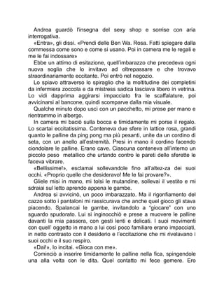 Andrea guardò l'insegna del sexy shop e sorrise con aria
interrogativa.
«Entra», gli dissi. «Prendi delle Ben Wa. Rosa. Fatti spiegare dalla
commessa come sono e come si usano. Poi in camera me le regali e
me le fai indossare»
Ebbe un attimo di esitazione, quell’imbarazzo che precedeva ogni
nuova soglia che lo invitavo ad oltrepassare e che trovavo
straordinariamente eccitante. Poi entrò nel negozio.
Lo spiavo attraverso lo spiraglio che la moltitudine dei completini
da infermiera zoccola e da mistress sadica lasciava libero in vetrina.
Lo vidi dapprima aggirarsi impacciato fra le scaffalature, poi
avvicinarsi al bancone, quindi scomparve dalla mia visuale.
Qualche minuto dopo uscì con un pacchetto, mi prese per mano e
rientrammo in albergo.
In camera mi baciò sulla bocca e timidamente mi porse il regalo.
Lo scartai eccitatissima. Conteneva due sfere in lattice rosa, grandi
quanto le palline da ping pong ma più pesanti, unite da un cordino di
seta, con un anello all’estremità. Presi in mano il cordino facendo
ciondolare le palline. Erano cave. Ciascuna conteneva all’interno un
piccolo peso metallico che urtando contro le pareti delle sferette le
faceva vibrare.
«Bellissime!», esclamai sollevandole fino all’altez-za dei suoi
occhi. «Proprio quelle che desideravo! Me le fai provare?».
Gliele misi in mano, mi tolsi le mutandine, sollevai il vestito e mi
sdraiai sul letto aprendo appena le gambe.
Andrea si avvicinò, un poco imbarazzato. Ma il rigonfiamento del
cazzo sotto i pantaloni mi rassicurava che anche quel gioco gli stava
piacendo. Spalancai le gambe, invitandolo a “giocare” con uno
sguardo spudorato. Lui si inginocchiò e prese a muovere le palline
davanti la mia passera, con gesti lenti e delicati. I suoi movimenti
con quell’ oggetto in mano a lui così poco familiare erano impacciati,
in netto contrasto con il desiderio e l’eccitazione che mi rivelavano i
suoi occhi e il suo respiro.
«Dai!», lo incitai. «Gioca con me».
Cominciò a inserire timidamente le palline nella fica, spingendole
una alla volta con le dita. Quel contatto mi fece gemere. Ero
 