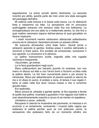 bagnatissima. La prima scivolò dentro facilmente. La seconda
incontrò più attrito, perché parte dei miei umori era stata asciugata
dal passaggio dell’altra.
Mi sollevai sulle braccia e lo baciai sulla bocca. Lui mi abbracciò
forte e rotolammo sul letto. La sensazione che mi procurava
quell’oggetto estraneo che tremava nella fica era bellissima. La
consapevolezza che era stato lui a mettermelo dentro, lui che fino a
quel mattino nemmeno sapeva dell’esi-stenza di quel giocattolo mi
faceva impazzire.
I nostri movimenti mentre rotolavamo abbracciati sollecitavano
ancora più le vibrazioni, facendomi provare un piacere infinito.
Gli sussurrai all’orecchio «Ora tirale fuori». Quindi tornai a
sdraiarmi aprendo le gambe. Andrea prese il cordino dall’anello e
cominciò a tirare piano. Era eccitato ed emozionato, conoscevo il
suo sguardo. Lo conoscevo e lo adoravo.
Le palline fuoriuscirono lucide, bagnate dalla mia rugiada
vischiosa e trasparente.
«Succhiale», gli ordinai.
Lui lo fece guardandomi negli occhi.
Stavo sollevandomi per baciarlo quando mi sorprese: con una
mano mi bloccò sul letto e con l’al-tra tornò a ficcarmi un’altra volta
le palline dentro. Le tirò fuori nuovamente piano e poi ancora le
introdusse. Stavo per abbandonarmi al piacere quando si staccò da
me e mi disse di uscire, di andare a cena, di tenere il suo regalo lì,
bene al caldo nella fica dove l’aveva messo e che ci avremmo
giocato dopo.
Ero sbalordita.
Stavo ancora là, sdraiata a gambe aperte, la fica esposta e farcita
di quelle due palline, incantata a guardare il mio ragazzo così bello e
così straordinariamente maschio e sicuro di sé mentre mi aspettava.
«Andiamo a cena», sollecitò.
Recuperai in silenzio le mutandine dal pavimento, le indossai e mi
avvicinai a lui lentamente, contraendo i muscoli della vagina per
trattenere le palline perché, pure se non potevano uscire, la
sensazione che potessero farlo da un momento all'altro era
 