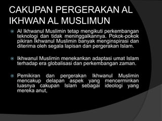 CAKUPAN PERGERAKAN AL
IKHWAN AL MUSLIMUN
   Al Ikhwanul Muslimin tetap mengikuti perkembangan
    teknologi dan tidak meninggalkannya. Pokok-pokok
    pikiran Ikhwanul Muslimin banyak menginspirasi dan
    diterima oleh segala lapisan dan pergerakan Islam.

   Ikhwanul Muslimin menekankan adaptasi umat Islam
    terhadap era globalisasi dan perkembangan zaman.

   Pemikiran dan pergerakan Ikhwanul Muslimin
    mencakup delapan aspek yang mencerminkan
    luasnya cakupan Islam sebagai ideologi yang
    mereka anut,
 