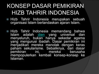 KONSEP DASAR PEMIKIRAN
 HIZB TAHRIR INDONESIA
   Hizb Tahrir Indonesia merupakan sebuah
    organisasi Islam berlandaskan ajaran Islam.

   Hizb Tahrir Indonesia memandang bahwa
    Islam adalah dien yang universal dan
    menyeluruh, bukan hanya sekedar agama
    yang mengurusi ibadah. Dasar pemikiran ini
    menjadikan mereka menolak dengan keras
    paham sekularisme. Sebaliknya, dari dasar
    pemikiran     ini,   mereka     berusaha
    mempopulerkan kembali konsep-konsep ke
    Islaman.
 