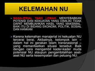 KELEMAHAN NU
 MANAJERIAL YANG     LEMAH. MENYEBABKAN
 POTENSI DAN KEKUATAN YANG DIMILIKI TIDAK
 DAPAT MEMBUAHKAN HASIL YANG MAKSIMAL.
 BAIK ITU DI BIDANG EKONOMI, POLITIK, SOSIAL
 DAN HANKAM

 Karena kelemahan manajerial ini kekuatan NU
 tercerai berai. Akibatnya, kelompok lain –
 dalam hal ini gerakan islam transnasional –
 yang memanfaatkan situasi tersebut. Baik
 dengan cara mengambil kader-kader muda
 potensial NU ataupun pengambilalihan aset-
 aset NU serta kesempatan dan peluang NU.
 
