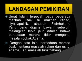 LANDASAN PEMIKIRAN
    LANDASAN PEMIKIRAN
 Umat Islam terpecah pada beberapa
  mazhab. Baik itu mazhab i’tiqad,
  siyasy/politik, ataupun    Fiqh/hukum.
  Yang perlu digaris bawahi sebelum
  melangkah lebih jauh adalah bahwa
  perbedaan mereka tidak mengenai
  masalah pokok Agama.
 Dengan kata lain, perbedaan mereka
  tidak tentang masalah rukun dan ushul
  agama. Tapi masalah furu’/cabang.
 