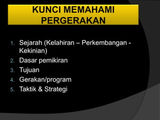 KUNCI MEMAHAMI
       PERGERAKAN

1. Sejarah (Kelahiran – Perkembangan -
   Kekinian)
2. Dasar pemikiran
3. Tujuan
4. Gerakan/program
5. Taktik & Strategi
 