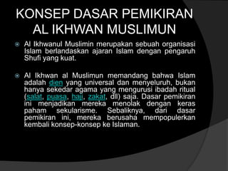 KONSEP DASAR PEMIKIRAN
  AL IKHWAN MUSLIMUN
   Al Ikhwanul Muslimin merupakan sebuah organisasi
    Islam berlandaskan ajaran Islam dengan pengaruh
    Shufi yang kuat.

   Al Ikhwan al Muslimun memandang bahwa Islam
    adalah dien yang universal dan menyeluruh, bukan
    hanya sekedar agama yang mengurusi ibadah ritual
    (salat, puasa, haji, zakat, dll) saja. Dasar pemikiran
    ini menjadikan mereka menolak dengan keras
    paham sekularisme. Sebaliknya, dari dasar
    pemikiran ini, mereka berusaha mempopulerkan
    kembali konsep-konsep ke Islaman.
 