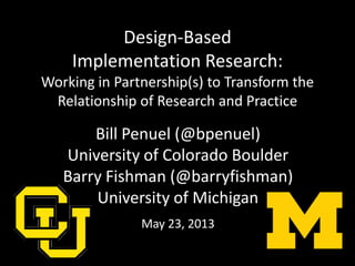 Design-Based
Implementation Research:
Working in Partnership(s) to Transform the
Relationship of Research and Practice
Bill Penuel (@bpenuel)
University of Colorado Boulder
Barry Fishman (@barryfishman)
University of Michigan
May 23, 2013
 
