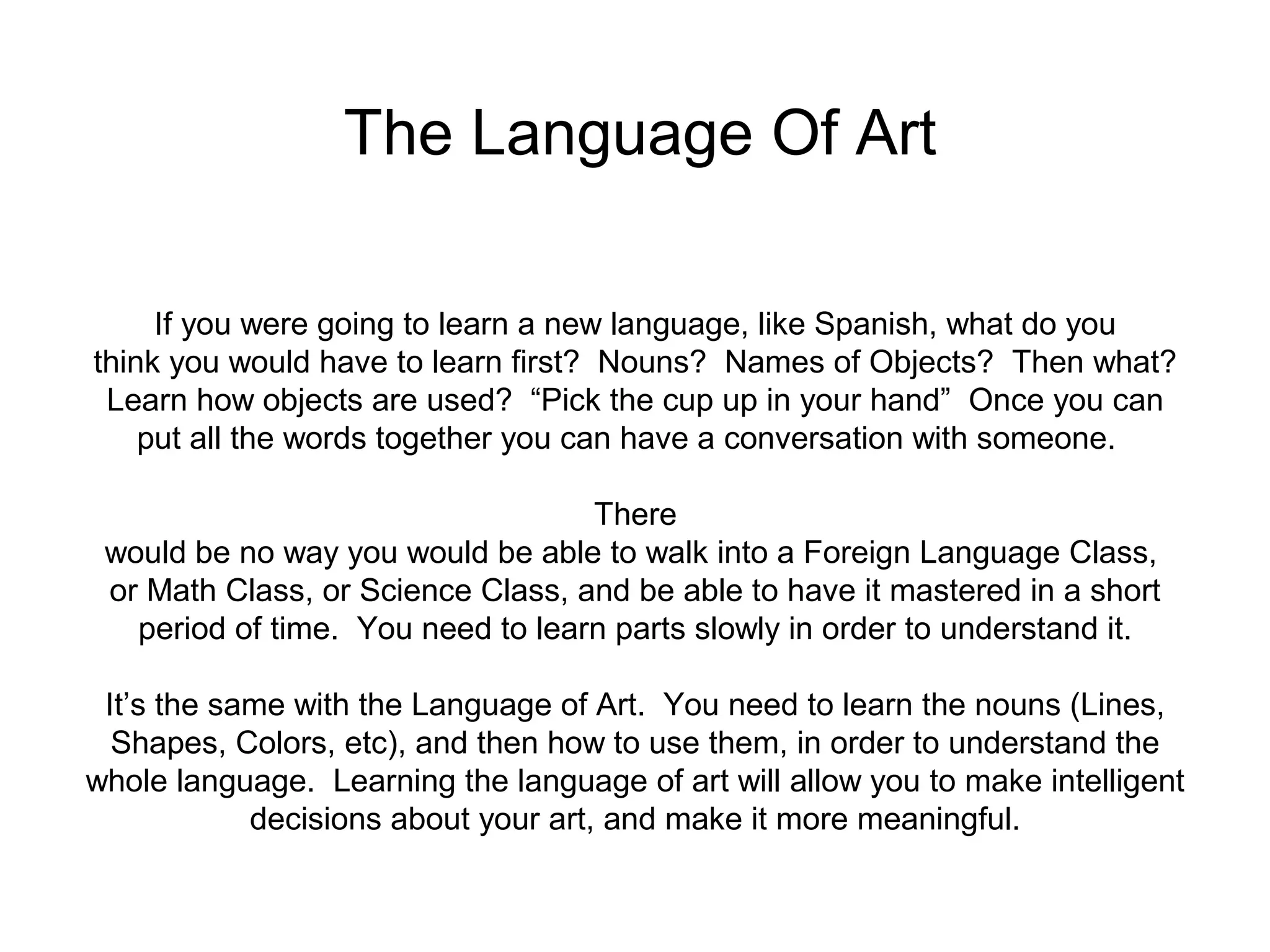 The Language Of Art 
If you were going to learn a new language, like Spanish, what do you 
think you would have to learn first? Nouns? Names of Objects? Then what? 
Learn how objects are used? “Pick the cup up in your hand” Once you can 
put all the words together you can have a conversation with someone. 
There 
would be no way you would be able to walk into a Foreign Language Class, 
or Math Class, or Science Class, and be able to have it mastered in a short 
period of time. You need to learn parts slowly in order to understand it. 
It’s the same with the Language of Art. You need to learn the nouns (Lines, 
Shapes, Colors, etc), and then how to use them, in order to understand the 
whole language. Learning the language of art will allow you to make intelligent 
decisions about your art, and make it more meaningful. 
 