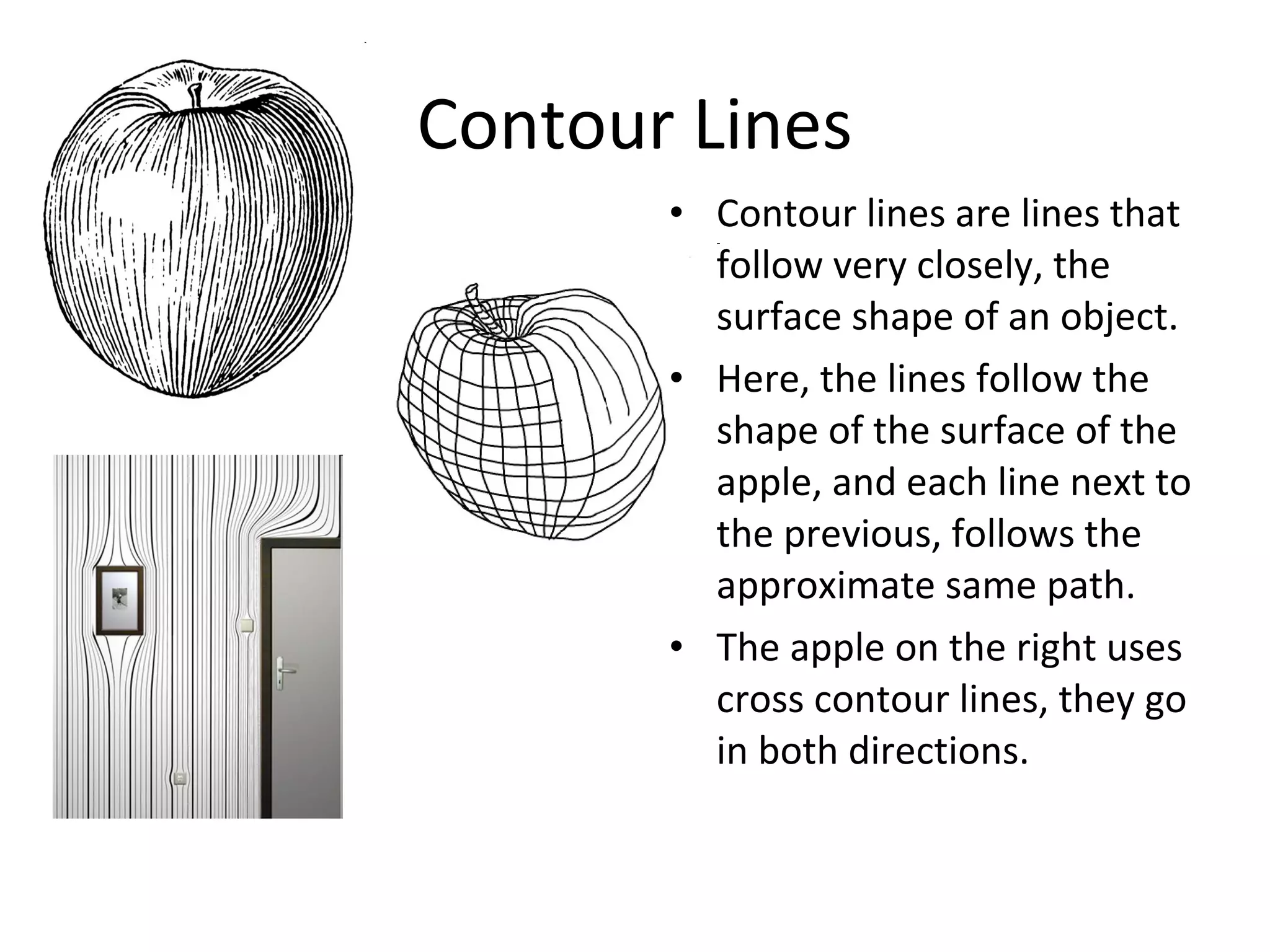 Contour Lines 
• Contour lines are lines that 
follow very closely, the 
surface shape of an object. 
• Here, the lines follow the 
shape of the surface of the 
apple, and each line next to 
the previous, follows the 
approximate same path. 
• The apple on the right uses 
cross contour lines, they go 
in both directions. 
 