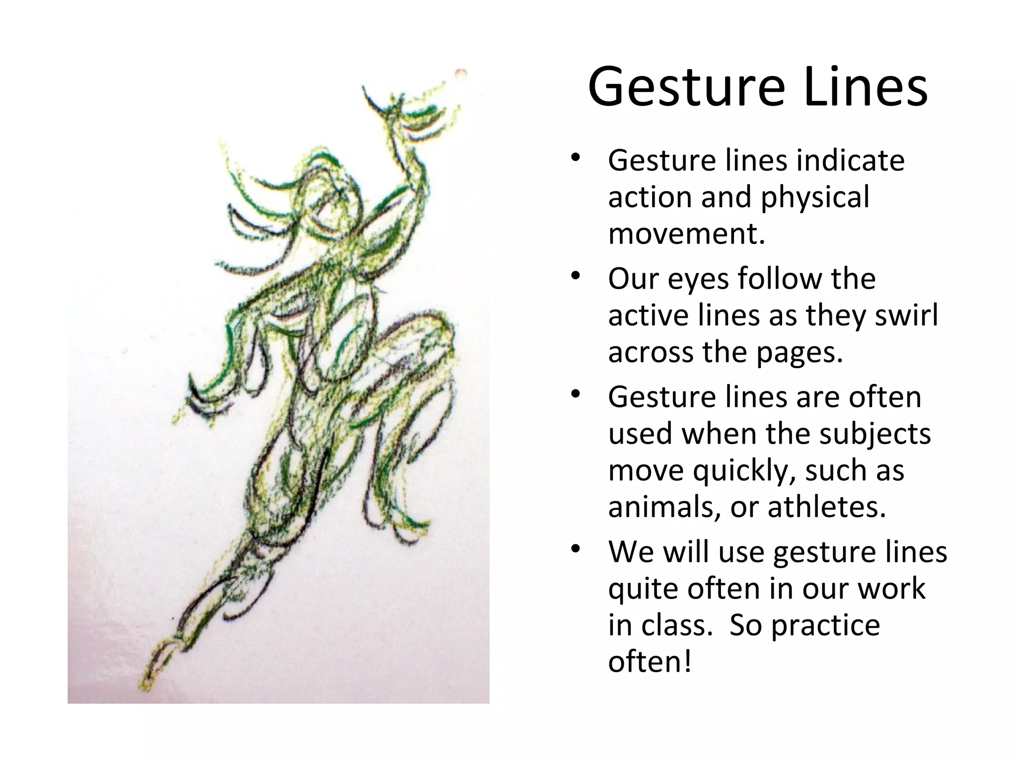 Gesture Lines 
• Gesture lines indicate 
action and physical 
movement. 
• Our eyes follow the 
active lines as they swirl 
across the pages. 
• Gesture lines are often 
used when the subjects 
move quickly, such as 
animals, or athletes. 
• We will use gesture lines 
quite often in our work 
in class. So practice 
often! 
 