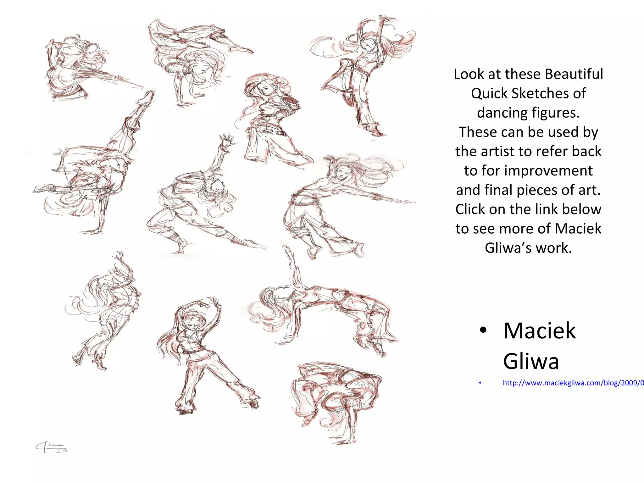 Look at these Beautiful 
Quick Sketches of 
dancing figures. 
These can be used by 
the artist to refer back 
to for improvement 
and final pieces of art. 
Click on the link below 
to see more of Maciek 
Gliwa’s work. 
• Maciek 
Gliwa 
• http://www.maciekgliwa.com/blog/2009/02/ 