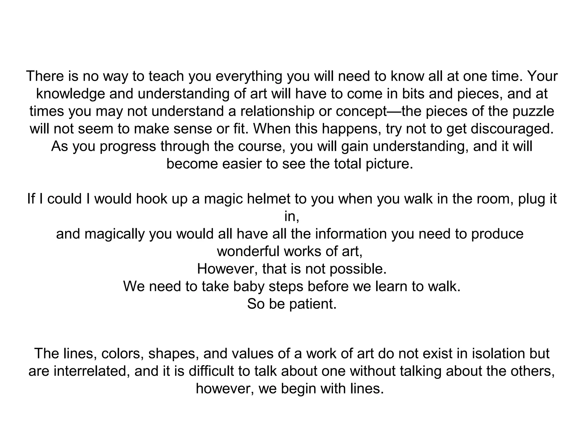 There is no way to teach you everything you will need to know all at one time. Your 
knowledge and understanding of art will have to come in bits and pieces, and at 
times you may not understand a relationship or concept—the pieces of the puzzle 
will not seem to make sense or fit. When this happens, try not to get discouraged. 
As you progress through the course, you will gain understanding, and it will 
become easier to see the total picture. 
If I could I would hook up a magic helmet to you when you walk in the room, plug it 
in, 
and magically you would all have all the information you need to produce 
wonderful works of art, 
However, that is not possible. 
We need to take baby steps before we learn to walk. 
So be patient. 
The lines, colors, shapes, and values of a work of art do not exist in isolation but 
are interrelated, and it is difficult to talk about one without talking about the others, 
however, we begin with lines. 
 