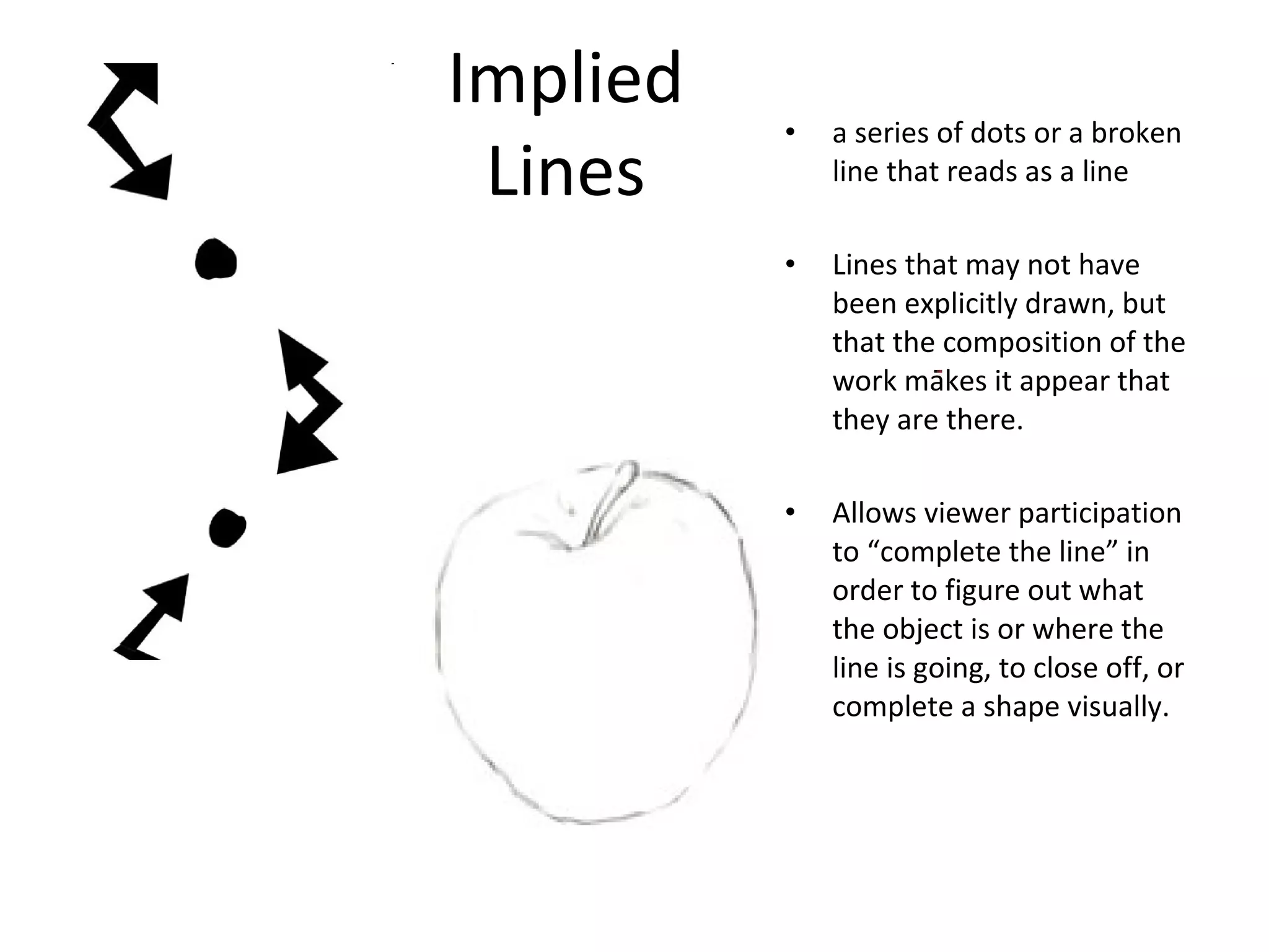 Implied 
Lines • a series of dots or a broken 
line that reads as a line 
• Lines that may not have 
been explicitly drawn, but 
that the composition of the 
work makes it appear that 
they are there. 
• Allows viewer participation 
to “complete the line” in 
order to figure out what 
the object is or where the 
line is going, to close off, or 
complete a shape visually. 
 
