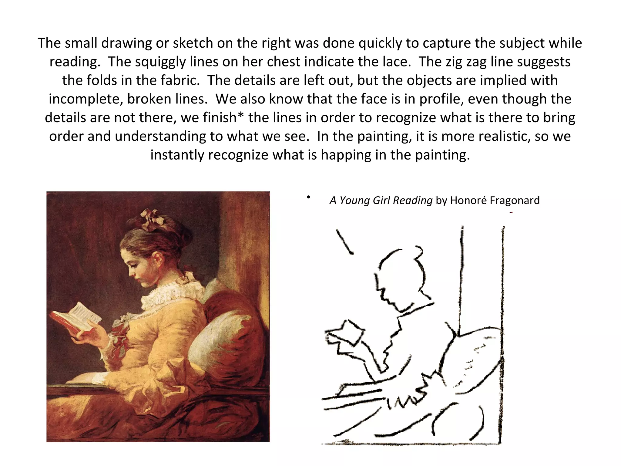 The small drawing or sketch on the right was done quickly to capture the subject while 
reading. The squiggly lines on her chest indicate the lace. The zig zag line suggests 
the folds in the fabric. The details are left out, but the objects are implied with 
incomplete, broken lines. We also know that the face is in profile, even though the 
details are not there, we finish* the lines in order to recognize what is there to bring 
order and understanding to what we see. In the painting, it is more realistic, so we 
instantly recognize what is happing in the painting. 
• A Young Girl Reading by Honoré Fragonard 
 