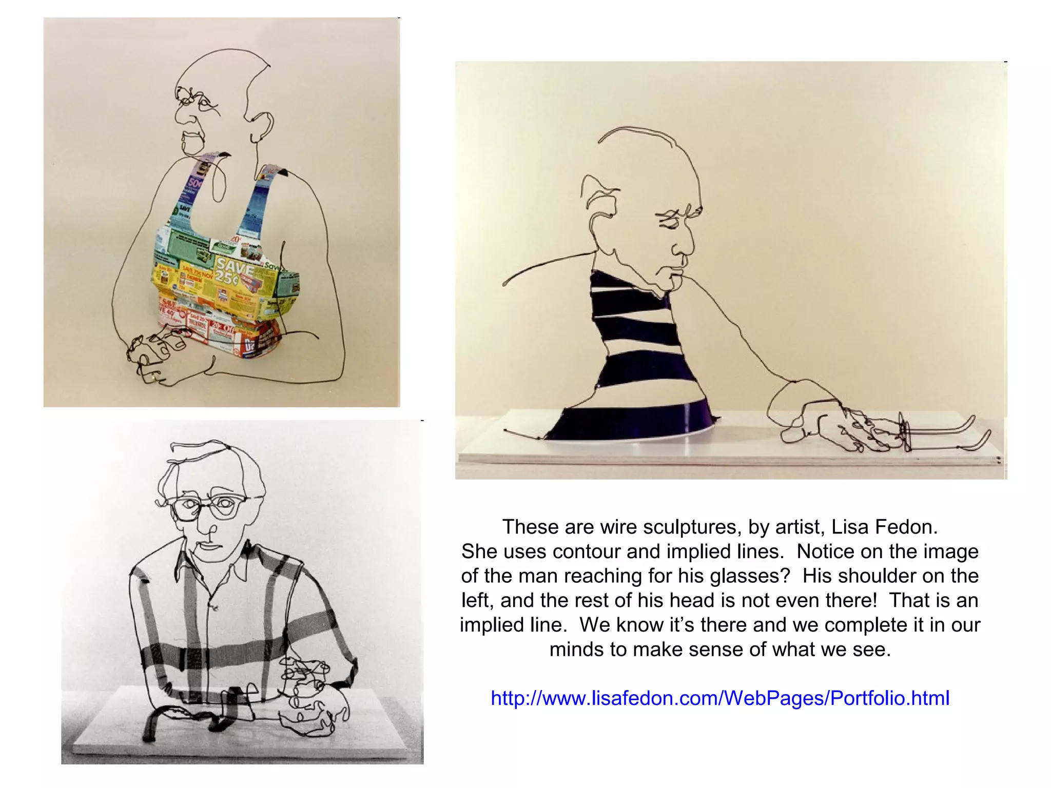 These are wire sculptures, by artist, Lisa Fedon. 
She uses contour and implied lines. Notice on the image 
of the man reaching for his glasses? His shoulder on the 
left, and the rest of his head is not even there! That is an 
implied line. We know it’s there and we complete it in our 
minds to make sense of what we see. 
http://www.lisafedon.com/WebPages/Portfolio.html 
 