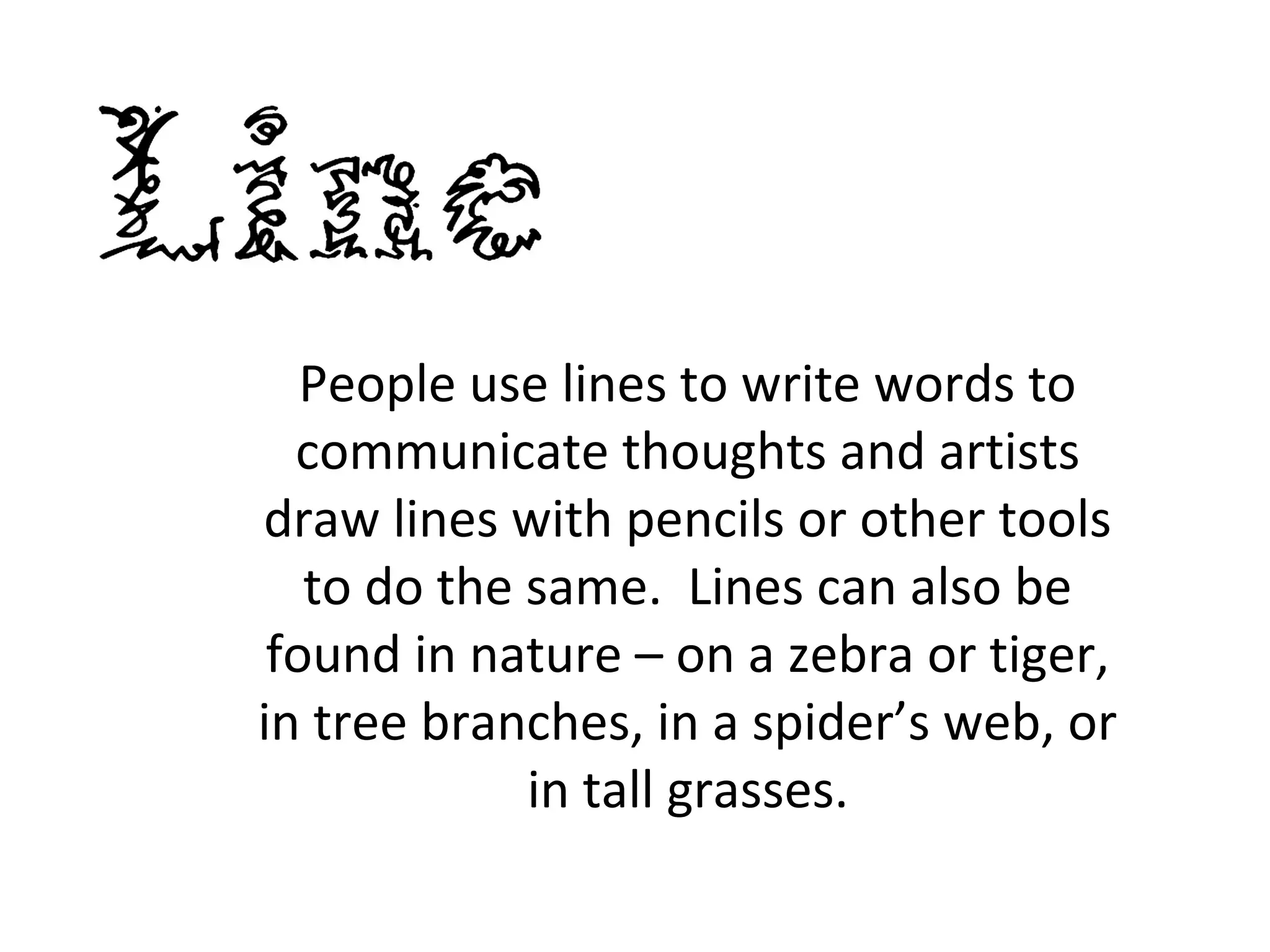 People use lines to write words to 
communicate thoughts and artists 
draw lines with pencils or other tools 
to do the same. Lines can also be 
found in nature – on a zebra or tiger, 
in tree branches, in a spider’s web, or 
in tall grasses. 
 