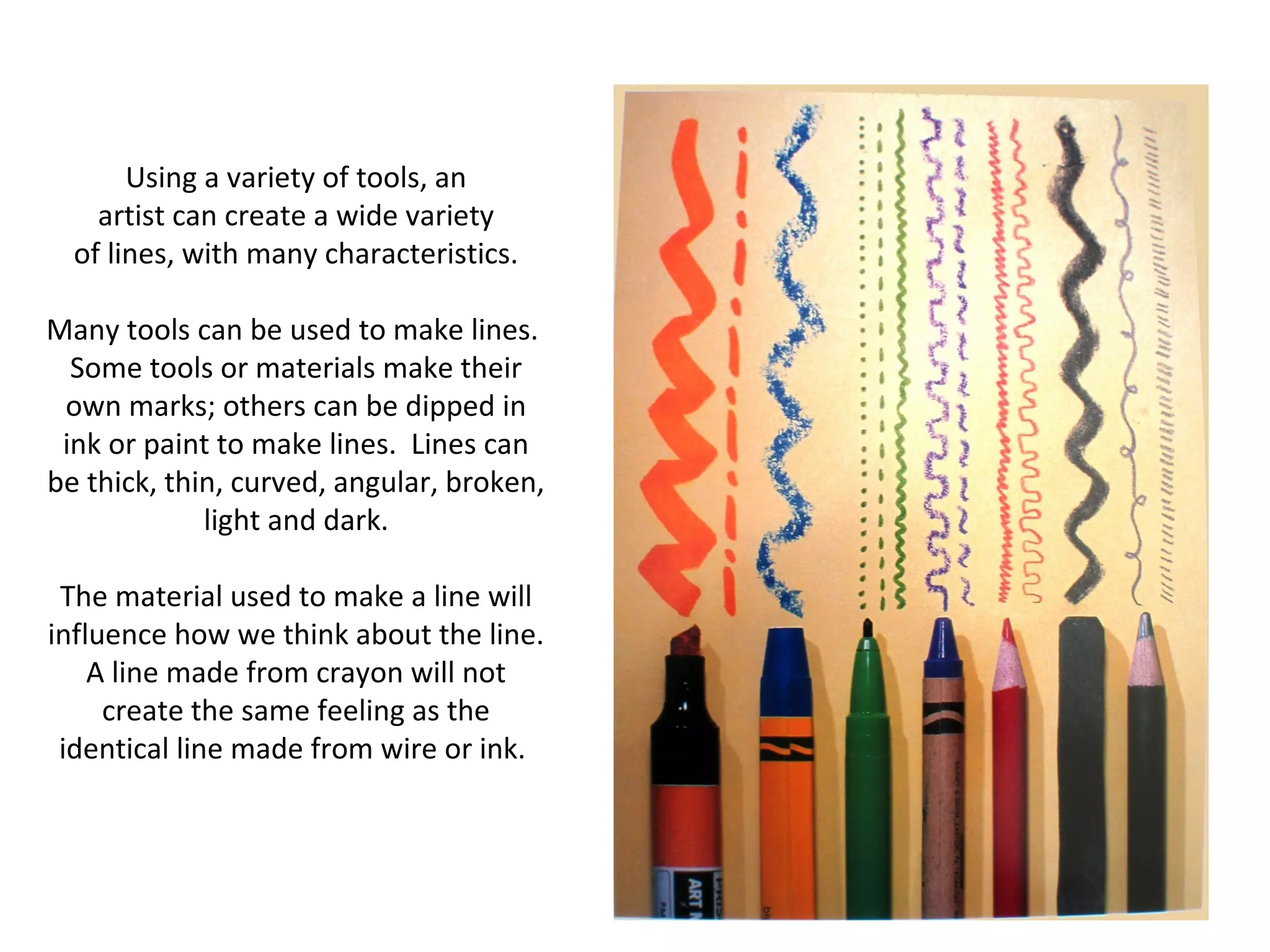 Using a variety of tools, an 
artist can create a wide variety 
of lines, with many characteristics. 
Many tools can be used to make lines. 
Some tools or materials make their 
own marks; others can be dipped in 
ink or paint to make lines. Lines can 
be thick, thin, curved, angular, broken, 
light and dark. 
The material used to make a line will 
influence how we think about the line. 
A line made from crayon will not 
create the same feeling as the 
identical line made from wire or ink. 
 