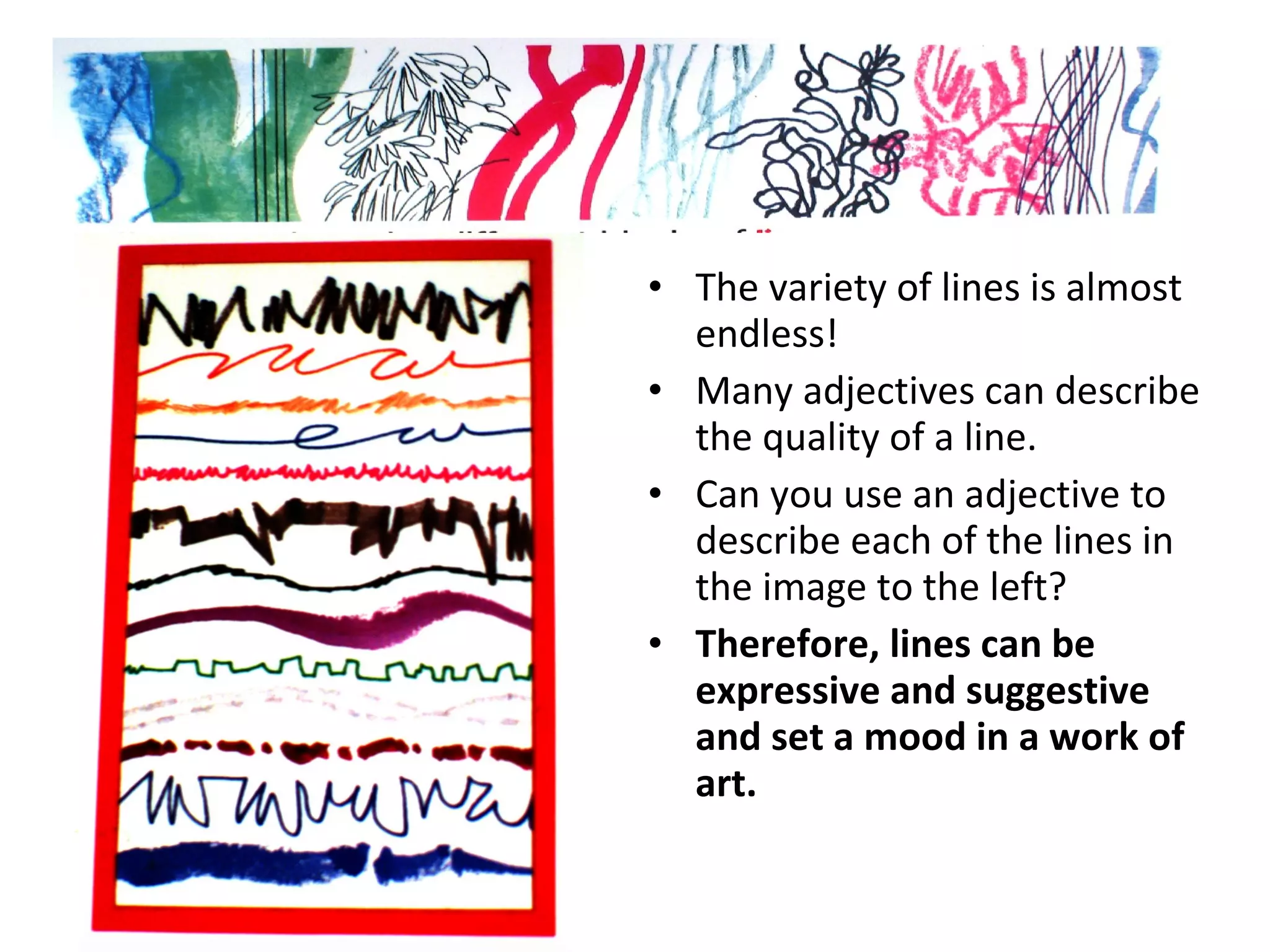 • The variety of lines is almost 
endless! 
• Many adjectives can describe 
the quality of a line. 
• Can you use an adjective to 
describe each of the lines in 
the image to the left? 
• Therefore, lines can be 
expressive and suggestive 
and set a mood in a work of 
art. 
 