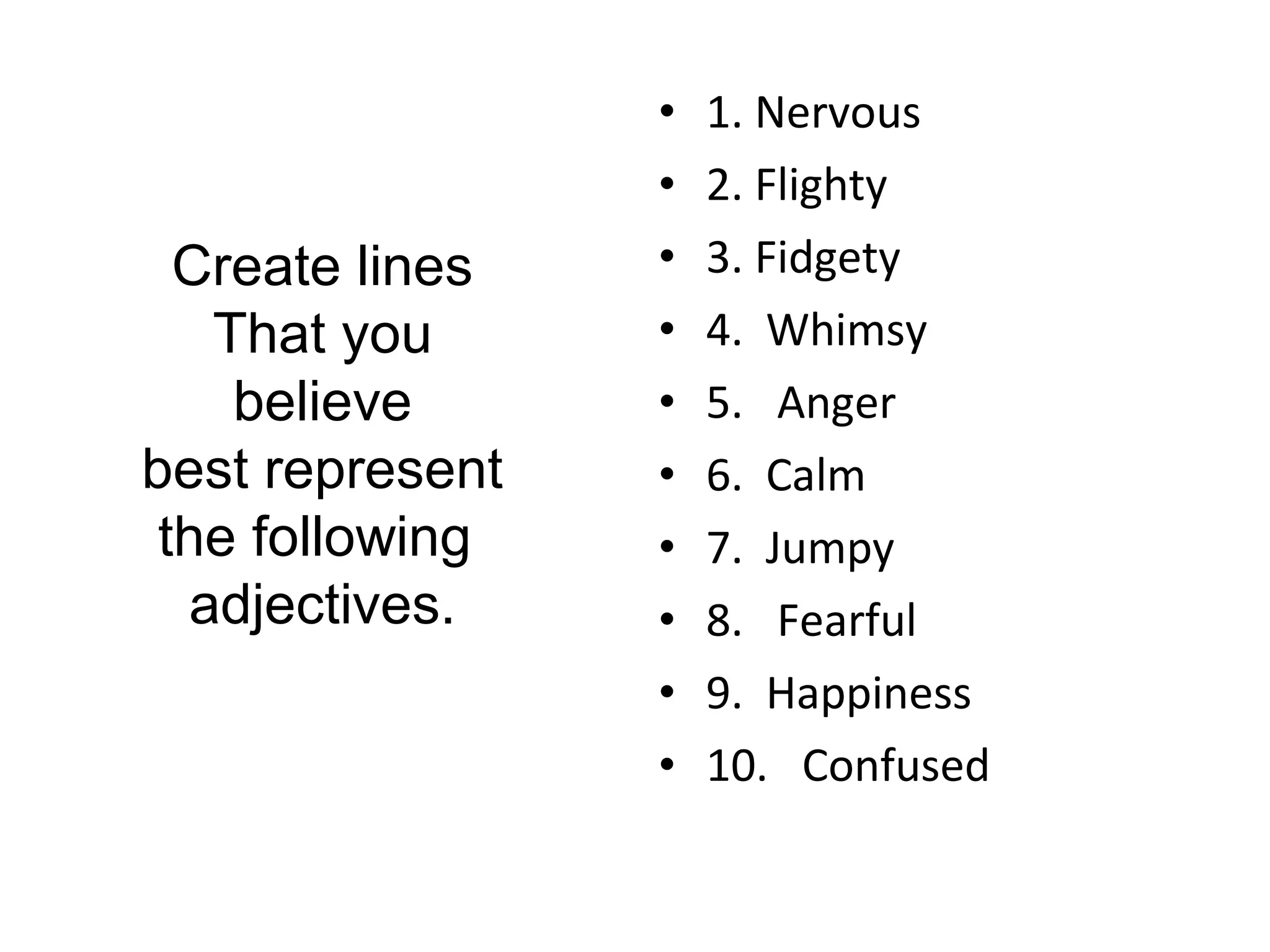 • 1. Nervous 
• 2. Flighty 
• 3. Fidgety 
• 4. Whimsy 
• 5. Anger 
• 6. Calm 
• 7. Jumpy 
• 8. Fearful 
• 9. Happiness 
• 10. Confused 
Create lines 
That you 
believe 
best represent 
the following 
adjectives. 
 