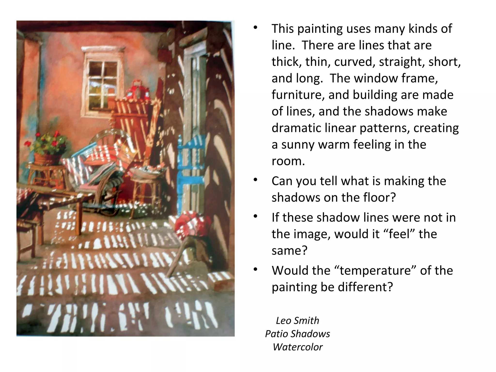 • This painting uses many kinds of 
line. There are lines that are 
thick, thin, curved, straight, short, 
and long. The window frame, 
furniture, and building are made 
of lines, and the shadows make 
dramatic linear patterns, creating 
a sunny warm feeling in the 
room. 
• Can you tell what is making the 
shadows on the floor? 
• If these shadow lines were not in 
the image, would it “feel” the 
same? 
• Would the “temperature” of the 
painting be different? 
Leo Smith 
Patio Shadows 
Watercolor 
 