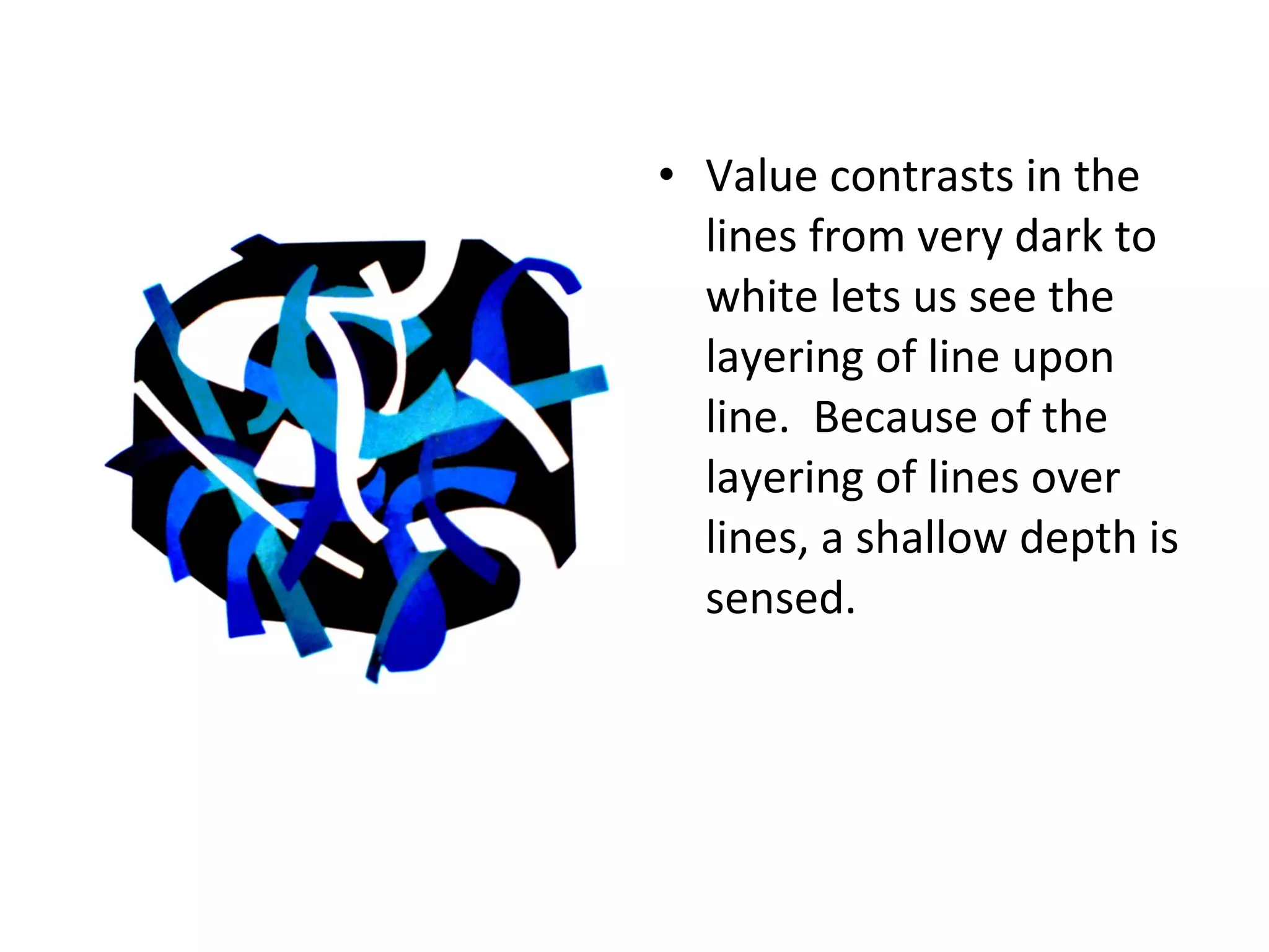 • Value contrasts in the 
lines from very dark to 
white lets us see the 
layering of line upon 
line. Because of the 
layering of lines over 
lines, a shallow depth is 
sensed. 
 