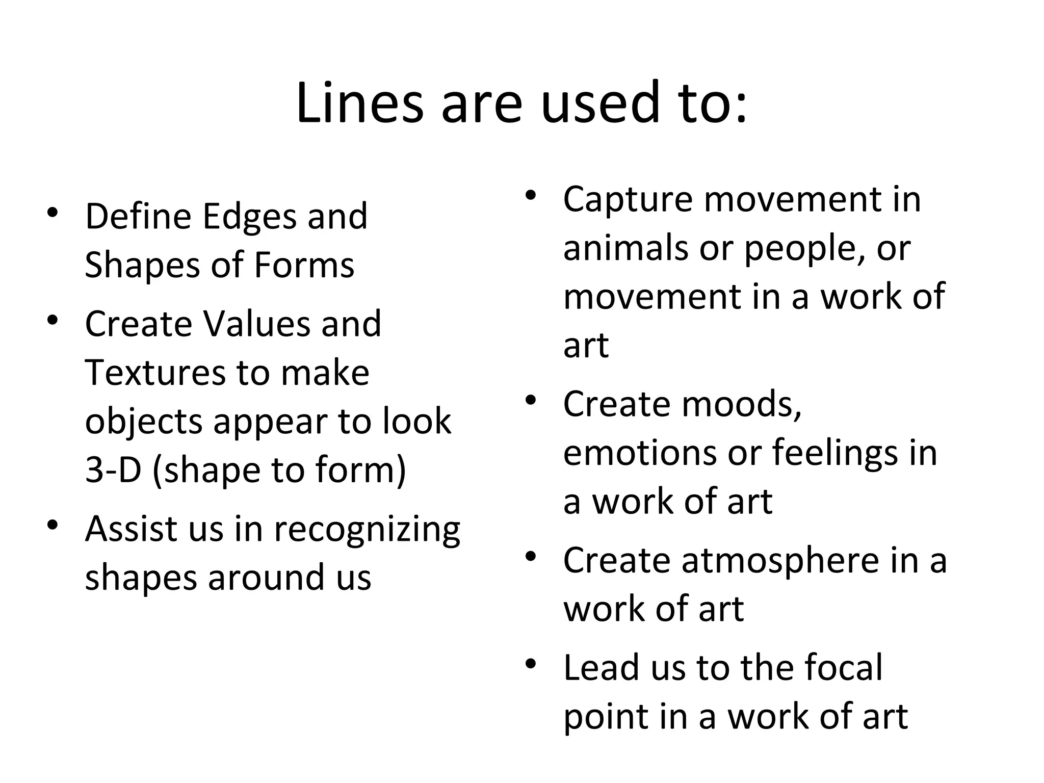 Lines are used to: 
• Define Edges and 
Shapes of Forms 
• Create Values and 
Textures to make 
objects appear to look 
3-D (shape to form) 
• Assist us in recognizing 
shapes around us 
• Capture movement in 
animals or people, or 
movement in a work of 
art 
• Create moods, 
emotions or feelings in 
a work of art 
• Create atmosphere in a 
work of art 
• Lead us to the focal 
point in a work of art 
 
