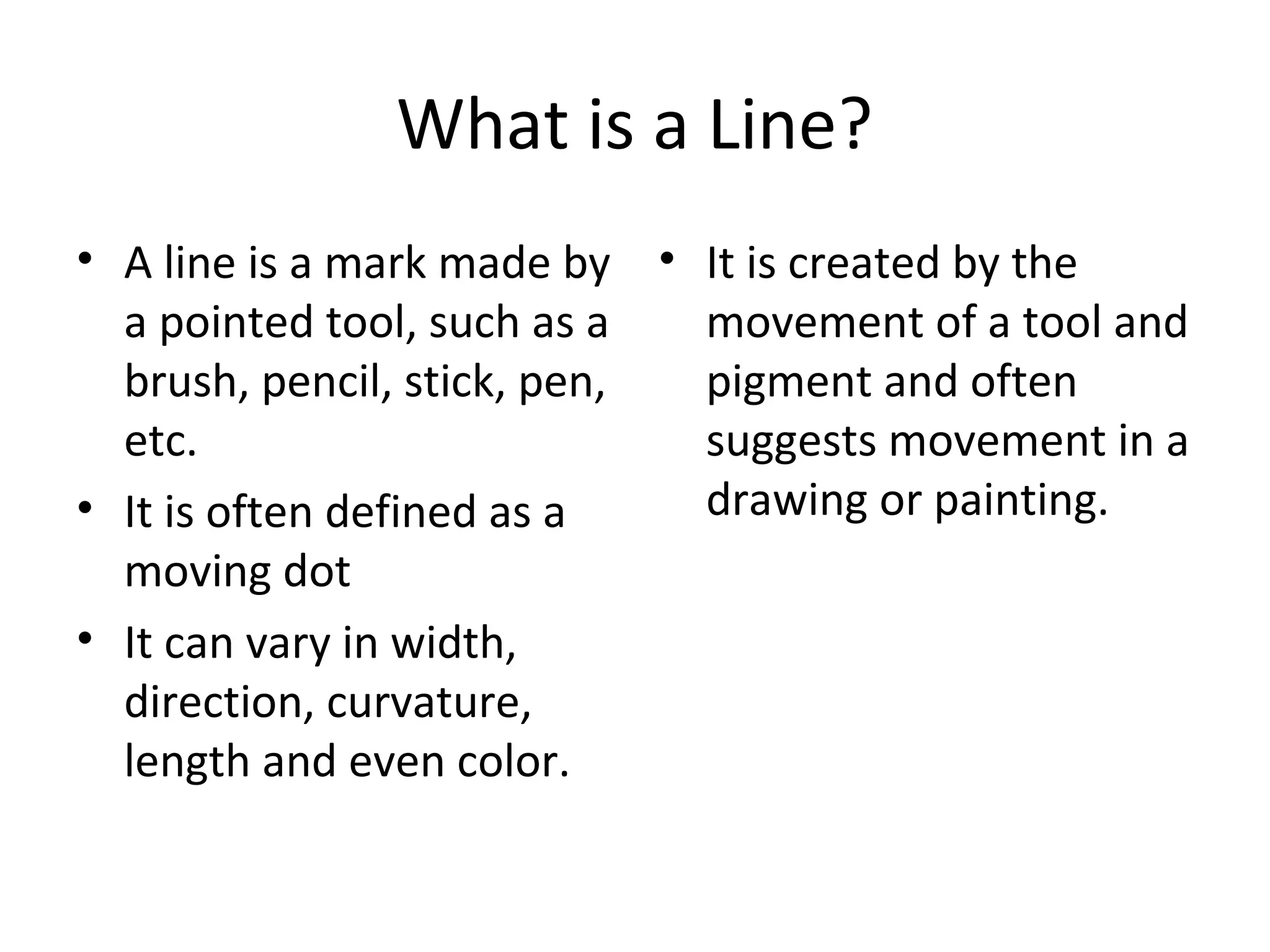What is a Line? 
• A line is a mark made by 
a pointed tool, such as a 
brush, pencil, stick, pen, 
etc. 
• It is often defined as a 
moving dot 
• It can vary in width, 
direction, curvature, 
length and even color. 
• It is created by the 
movement of a tool and 
pigment and often 
suggests movement in a 
drawing or painting. 
 