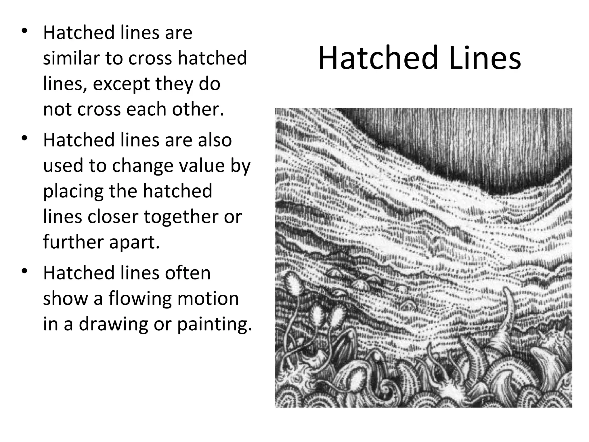 Hatched Lines 
• Hatched lines are 
similar to cross hatched 
lines, except they do 
not cross each other. 
• Hatched lines are also 
used to change value by 
placing the hatched 
lines closer together or 
further apart. 
• Hatched lines often 
show a flowing motion 
in a drawing or painting. 
 