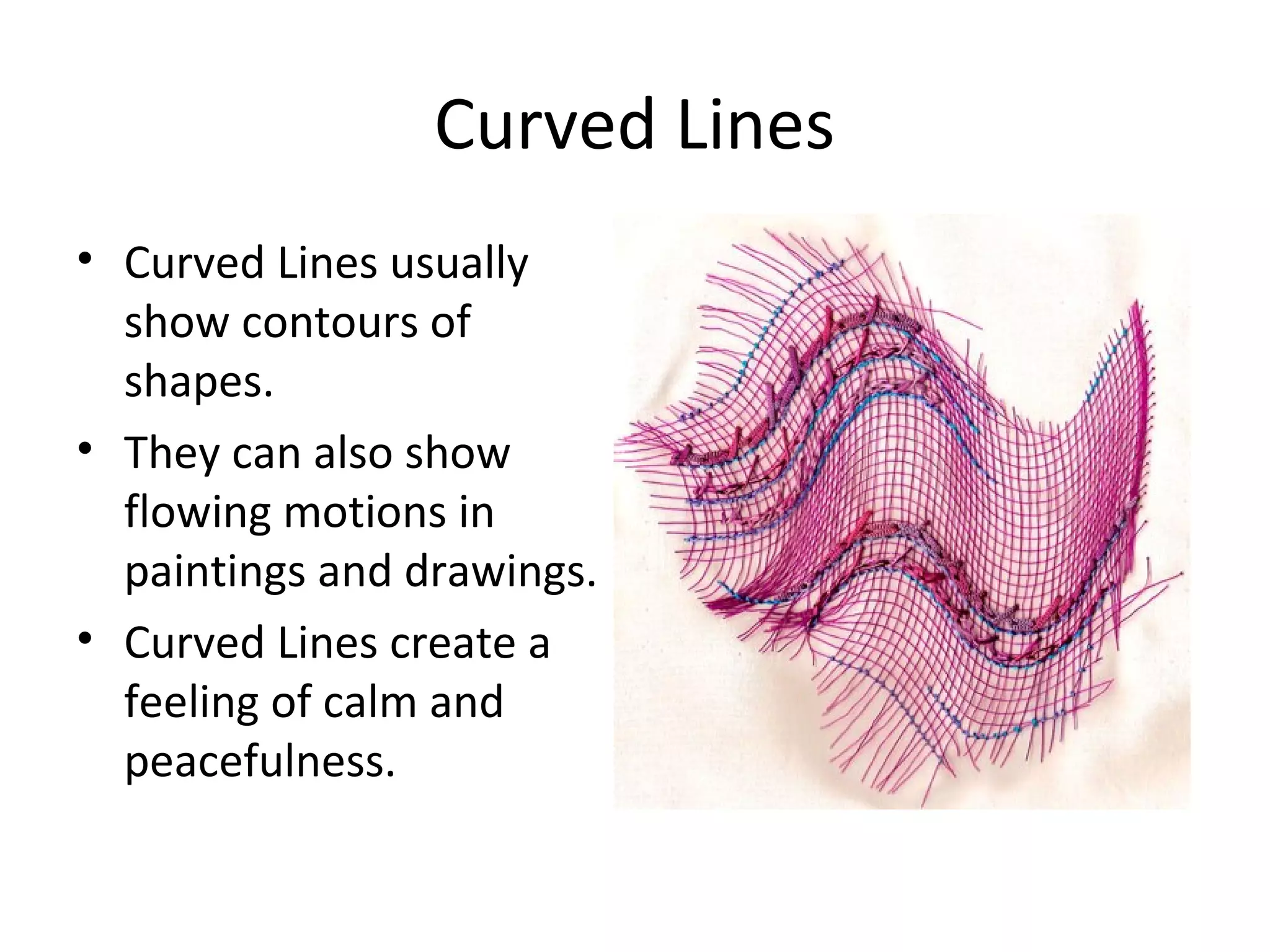Curved Lines 
• Curved Lines usually 
show contours of 
shapes. 
• They can also show 
flowing motions in 
paintings and drawings. 
• Curved Lines create a 
feeling of calm and 
peacefulness. 
 