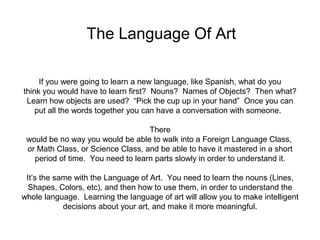 The Language Of Art 
If you were going to learn a new language, like Spanish, what do you 
think you would have to learn first? Nouns? Names of Objects? Then what? 
Learn how objects are used? “Pick the cup up in your hand” Once you can 
put all the words together you can have a conversation with someone. 
There 
would be no way you would be able to walk into a Foreign Language Class, 
or Math Class, or Science Class, and be able to have it mastered in a short 
period of time. You need to learn parts slowly in order to understand it. 
It’s the same with the Language of Art. You need to learn the nouns (Lines, 
Shapes, Colors, etc), and then how to use them, in order to understand the 
whole language. Learning the language of art will allow you to make intelligent 
decisions about your art, and make it more meaningful. 
 