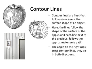 Contour Lines 
• Contour lines are lines that 
follow very closely, the 
surface shape of an object. 
• Here, the lines follow the 
shape of the surface of the 
apple, and each line next to 
the previous, follows the 
approximate same path. 
• The apple on the right uses 
cross contour lines, they go 
in both directions. 
 